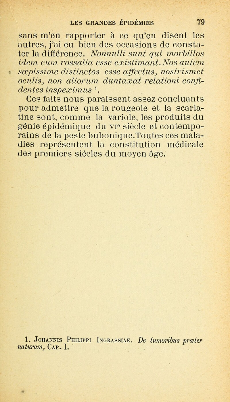 sans m'en rapporter à ce qu'en disent les autres, j'ai eu bien des occasions de consta- ter la différence. Nonnulli sunt qui morbillos idem cum rossalia esse existimant. Nos autem sœpissime distinctos esse affectus, nostrismet oculiSj non aliorum duntaxat relationi confi- dentes inspeximus \ Ces faits nous paraissent assez concluants pour admettre que la rougeole et la scarla- tine sont, comme la variole, les produits du génie épidémique du vie siècle et contempo- rains de la peste bubonique.Toutes ces mala- dies représentent la constitution médicale des premiers siècles du moyen âge. 1. Johannis Philippi Ingrassiae. De twnoribus prœter naturam. Cap, I.