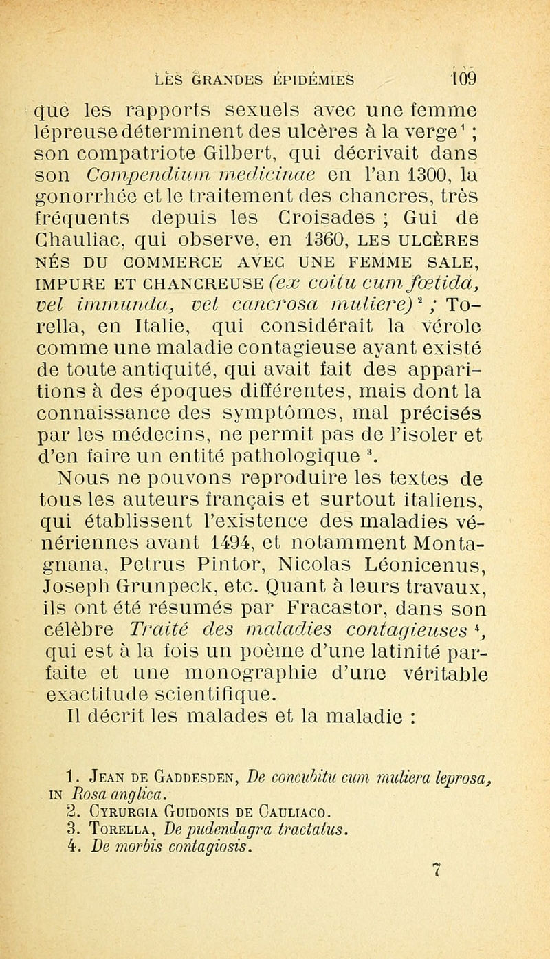 que les rapports sexuels avec une femme lépreuse déterminent des ulcères à la verge1 ; son compatriote Gilbert, qui décrivait dans son Compendium medicinae en l'an 1300, la gonorrhée et le traitement des chancres, très fréquents depuis les Croisades ; Gui de Chauliac, qui observe, en 1360, les ulcères NÉS DU COMMERCE AVEC UNE FEMME SALE, impure et chancreuse (ex coitu cumfœtida, vel immunda, vel cancrosa muliere)2 ; To- rella, en Italie, qui considérait la vérole comme une maladie contagieuse ayant existé de toute antiquité, qui avait fait des appari- tions à des époques différentes, mais dont la connaissance des symptômes, mal précisés par les médecins, ne permit pas de l'isoler et d'en faire un entité pathologique 3. Nous ne pouvons reproduire les textes de tous les auteurs français et surtout italiens, qui établissent l'existence des maladies vé- nériennes avant 1494, et notamment Monta- gnana, Petrus Pintor, Nicolas Léonicenus, Joseph Grunpeck, etc. Quant à leurs travaux, ils ont été résumés par Fracastor, dans son célèbre Traité des maladies contagieuses *, qui est à la fois un poème d'une latinité par- faite et une monographie d'une véritable exactitude scientifique. Il décrit les malades et la maladie : 1. Jean de Gaddesden, De concubitu cum muliera leprosa, in Rosa anglica. 2. Cyrurgia Guidonis de Cauliaco. 3. Torelxa, De pudendagra tractatus. 4. De morbis contagiosis. 7