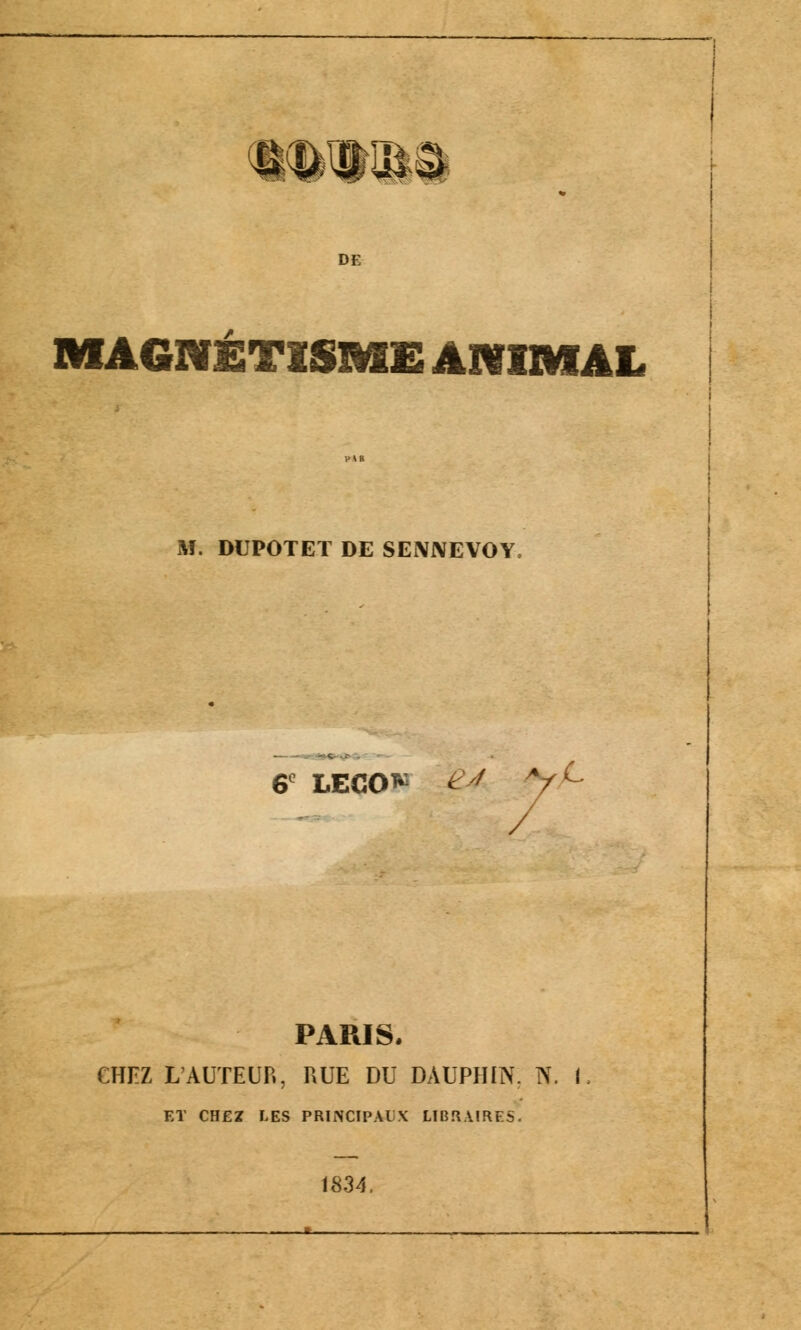 WtlM DE MAGNÉTISME ANIMAL M. DUPOTET DE SENNEVOY, • c / y C 6 -<■■•■ LECO* / PARIS. CHEZ L'AUTEUR, RUE DU ] DAUPHIN. N. 1. ET CHEZ LES PRINCIPAL :.\ 1834. _ * .... LIBRAIRES.