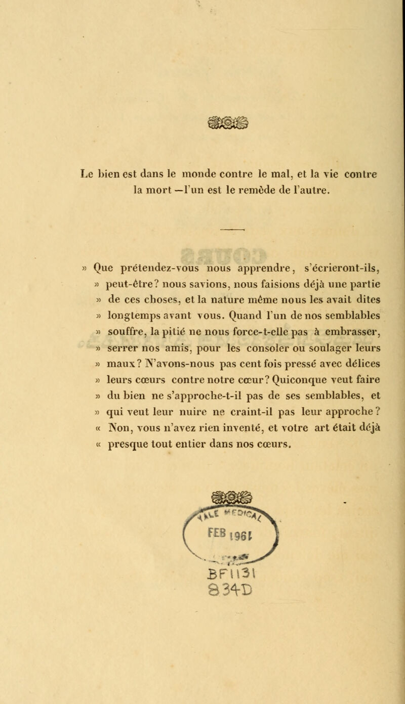 Le bien est dans le monde contre le mal, et la vie contre la mort —l'un est le remède de l'autre. Que prétendez-vous nous apprendre, s'écrieront-ils, » peut-être? nous savions, nous faisions déjà une partie » de ces choses, et la nature même nous les avait dites » longtemps avant vous. Quand l'un de nos semblables » souffre, la pitié ne nous force-t-elle pas à embrasser, » serrer nos amis, pour les consoler ou soulager leurs » maux? N'avons-nous pas cent fois pressé avec délices » leurs cœurs contre notre cœur? Quiconque veut faire » du bien ne s'approche-t-il pas de ses semblables, et » qui veut leur nuire ne craint-il pas leur approche ? « Non, vous n'avez rien inventé, et votre art était déjà « presque tout entier dans nos cœurs. BFU3 83<VB