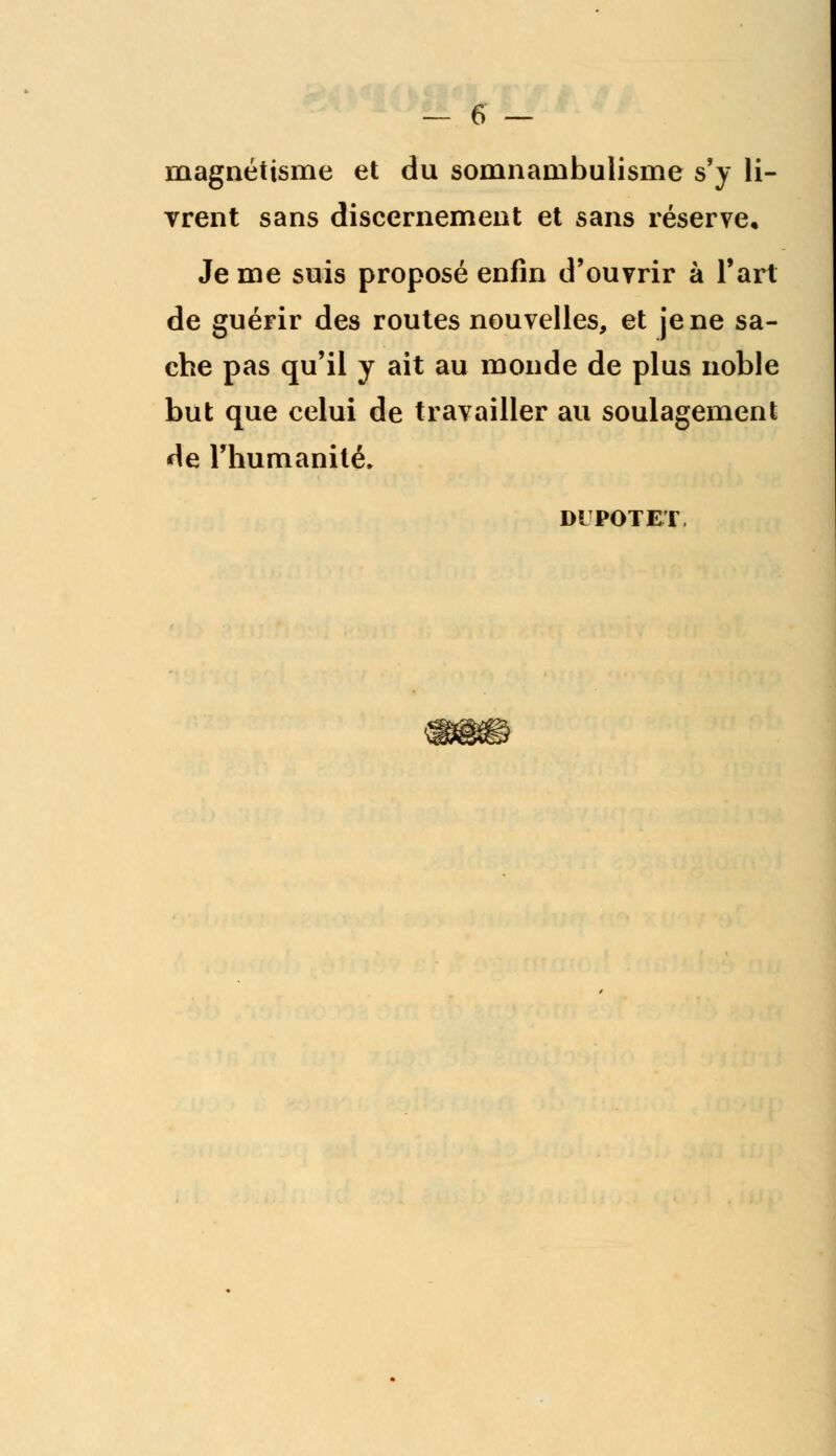 magnétisme et du somnambulisme s'y li- vrent sans discernement et sans réserve. Je me suis proposé enfin d'ouvrir à l'art de guérir des routes nouvelles, et je ne sa- che pas qu'il y ait au monde de plus noble but que celui de travailler au soulagement de l'humanité. DIPOTET