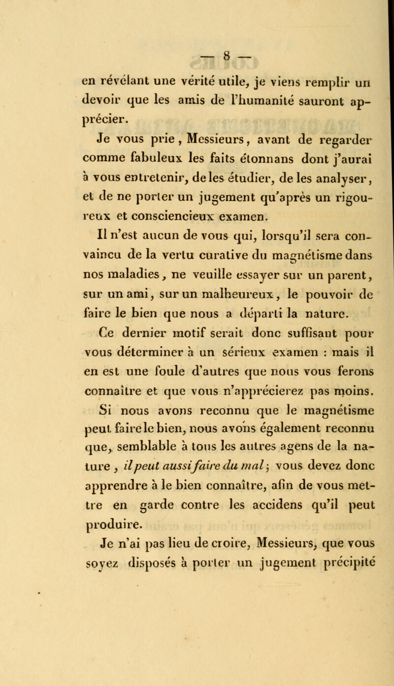 en révélant une vérité utile, je viens remplir un devoir que les amis de l'humanité sauront ap- précier. Je vous prie , Messieurs, avant de regarder comme fabuleux les faits étonnans dont j'aurai à vous entretenir, de les étudier, de les analyser, et de ne porter un jugement qu'après un rigou- reux et consciencieux examen. Il n'est aucun de vous qui, lorsqu'il sera con~ vaincu de la vertu curative du magnétisme dans nos maladies, ne veuille essayer sur un parent, sur un ami, sur un malheureux, le pouvoir de faire le bien que nous a départi la nature. Ce dernier motif serait donc suffisant pour vous déterminer à un sérieux examen : mais il en est une foule d'autres que nous vous ferons connaître et que vous n'apprécierez pas moins. Si nous avons reconnu que le magnétisme peut, faire le bien, nous avons également reconnu que,, semblable à tous les autres agens de la na- ture , il peut aussifaire du mal ; vous devez donc apprendre à le bien connaître, afin de vous met- tre en garde contre les accidens qu'il peut produire. Je n'ai pas lieu de croire, Messieurs, que vous soyez disposés à porter un jugement précipité