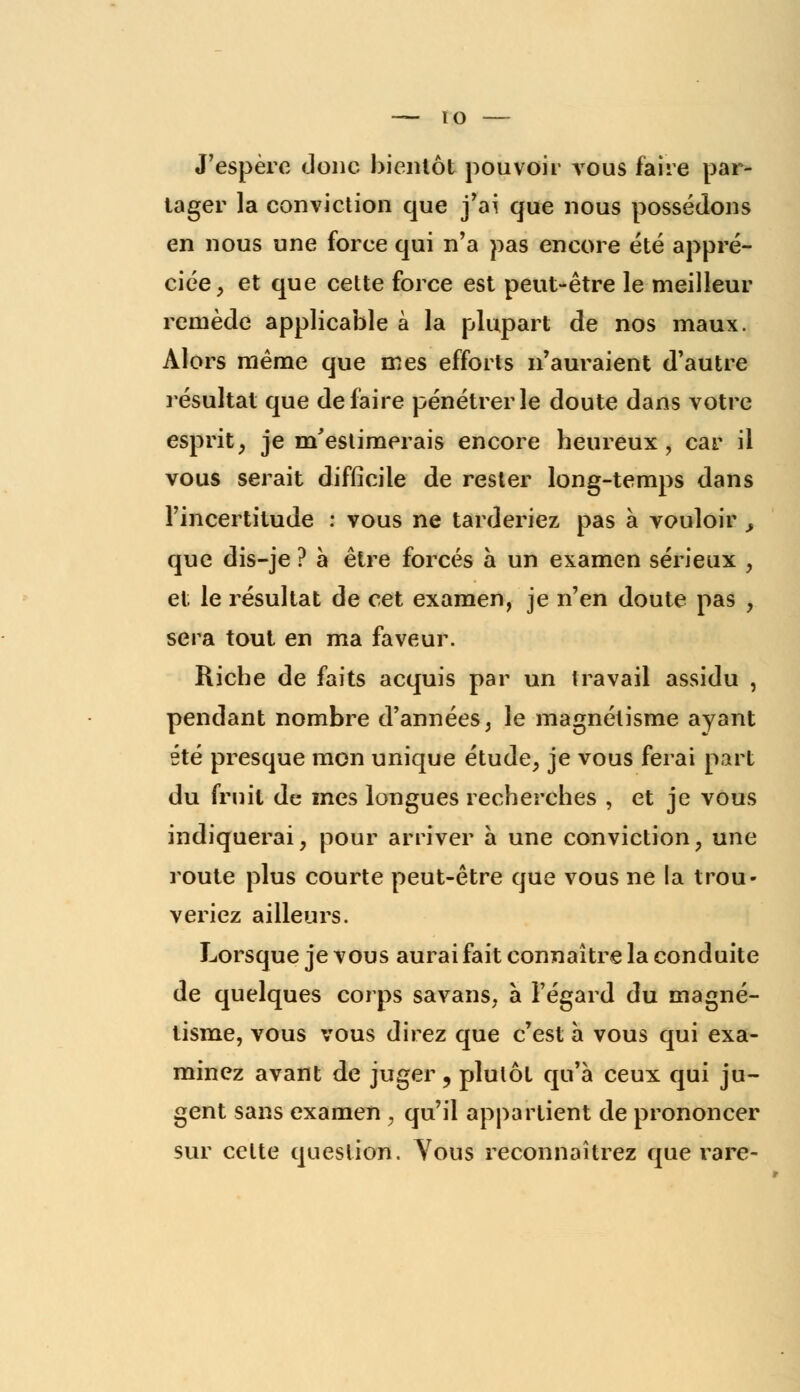 J'espère donc bientôt pouvoir vous faire par- tager la conviction que j'ai que nous possédons en nous une force qui n'a pas encore été appré- ciée, et que cette force est peut-être le meilleur remède applicable à la plupart de nos maux. Alors même que mes efforts n'auraient d'autre résultat que défaire pénétrer le doute dans votre esprit, je m'estimerais encore heureux, car il vous serait difficile de rester long-temps dans l'incertitude : vous ne tarderiez pas à vouloir , que dis-je ? à être forcés a un examen sérieux , et le résultat de cet examen, je n'en doute pas , sera tout en ma faveur. Riche de faits acquis par un travail assidu , pendant nombre d'années, le magnétisme, ayant été presque mon unique étude, je vous ferai part du fruit de mes longues recherches , et je vous indiquerai, pour arriver a une conviction, une route plus courte peut-être que vous ne la trou- veriez ailleurs. Lorsque je vous aurai fait connaître la conduite de quelques corps savans, à l'égard du magné- tisme, vous vous direz que c'est a vous qui exa- minez avant de juger, plutôt qu'à ceux qui ju- gent sans examen , qu'il appartient de prononcer sur celte question. Vous reconnaîtrez que rare-