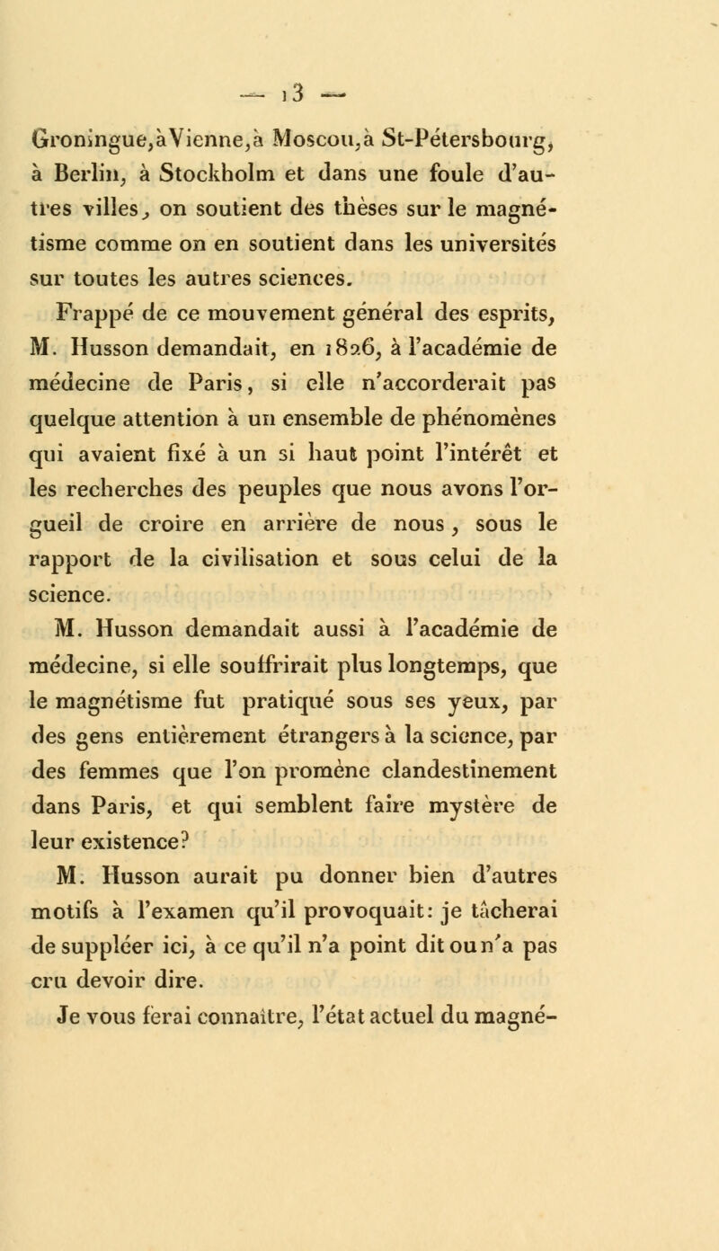 Groningue,àVienne,à Moscou,à St-Pétersbourg> à Berlin, à Stockholm et dans une foule d'au- tres villes, on soutient des thèses sur le magné- tisme comme on en soutient dans les universités sur toutes les autres sciences. Frappé de ce mouvement général des esprits, M. Husson demandait, en 1826, à l'académie de médecine de Paris, si elle n'accorderait pas quelque attention à un ensemble de phénomènes qui avaient fixé à un si haut point l'intérêt et les recherches des peuples que nous avons l'or- gueil de croire en arrière de nous, sous le rapport de la civilisation et sous celui de la science. M. Husson demandait aussi à l'académie de médecine, si elle souffrirait plus longtemps, que le magnétisme fut pratiqué sous ses yeux, par des gens entièrement étrangers à la science, par des femmes que l'on promène clandestinement dans Paris, et qui semblent faire mystère de leur existence? M. Husson aurait pu donner bien d'autres motifs à l'examen qu'il provoquait: je tacherai de suppléer ici, à ce qu'il n'a point dit ou n'a pas cru devoir dire. Je vous ferai connaître, l'état actuel du magné-