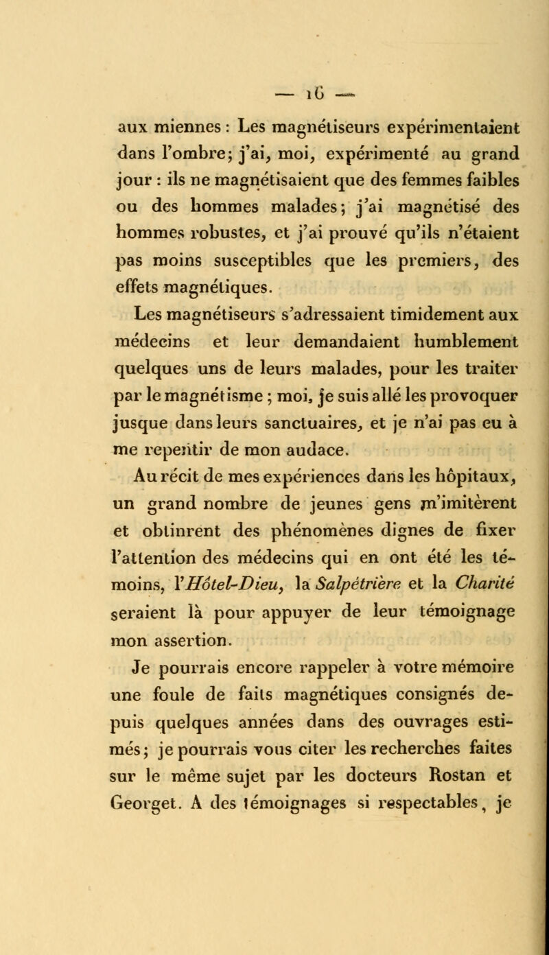 _ iC — aux miennes : Les magnétiseurs expérimentaient dans l'ombre; j'ai, moi, expérimenté au grand jour : ils ne magnétisaient que des femmes faibles ou des hommes malades; j'ai magnétisé des hommes robustes, et j'ai prouvé qu'ils n'étaient pas moins susceptibles que les premiers, des effets magnétiques. Les magnétiseurs s'adressaient timidement aux médecins et leur demandaient humblement quelques uns de leurs malades, pour les traiter par le magnétisme ; moi, je suis allé les provoquer jusque dans leurs sanctuaires, et je n'ai pas eu à me repentir de mon audace. Au récit de mes expériences dans les hôpitaux, un grand nombre de jeunes gens m'imitèrent et obtinrent des phénomènes dignes de fixer l'attention des médecins qui en ont été les té- moins, l'Hôtel-Dieu, la Salpétriere et la Charité seraient là pour appuyer de leur témoignage mon assertion. Je pourrais encore rappeler à votre mémoire une foule de faits magnétiques consignés de- puis quelques années dans des ouvrages esti- més; je pourrais vous citer les recherches faites sur le même sujet par les docteurs Rostan et Georget. A des témoignages si respectables, je