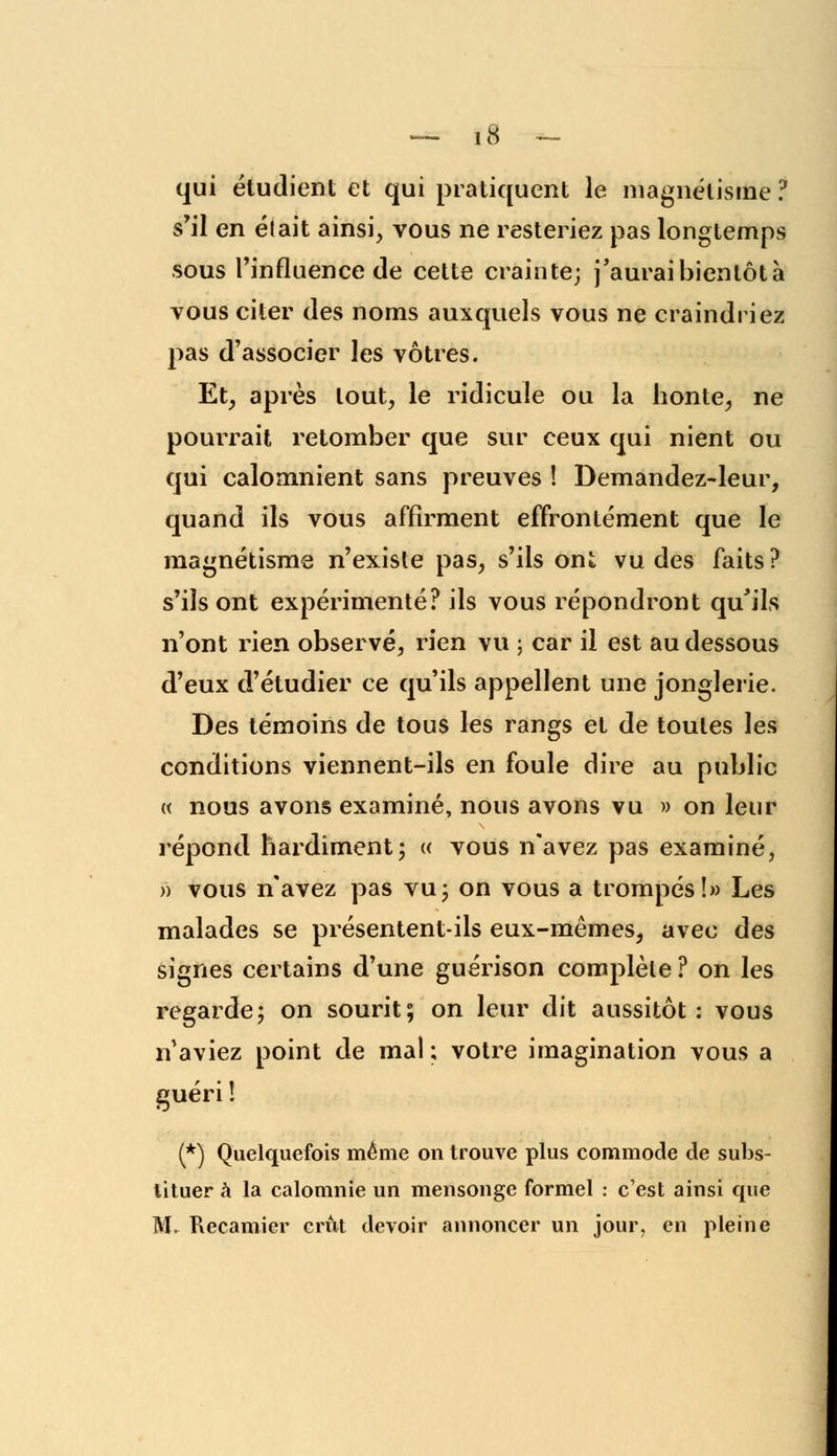 qui étudient et qui pratiquent le magnétisme ? s'il en était ainsi, vous ne resteriez pas longtemps sous l'influence de cette crainte; j'aurai bientôt à vous citer des noms auxquels vous ne craindriez pas d'associer les vôtres. Et, après tout, le ridicule ou la honte, ne pourrait retomber que sur ceux qui nient ou qui calomnient sans preuves ! Demandez-leur, quand ils vous affirment effrontément que le magnétisme n'existe pas, s'ils ont vu des faits ? s'ils ont expérimenté? ils vous répondront qu'ils n'ont rien observé, rien vu ; car il est au dessous d'eux d'étudier ce qu'ils appellent une jonglerie. Des témoins de tous les rangs et de toutes les conditions viennent-ils en foule dire au public « nous avons examiné, nous avons vu » on leur répond hardiment; « vous n'avez pas examiné, » vous n'avez pas vu3 on vous a trompés!» Les malades se présentent-ils eux-mêmes, avec des signes certains d'une guérison complète ? on les regarde; on sourit; on leur dit aussitôt: vous n'aviez point de mal ; votre imagination vous a guéri ! (*) Quelquefois même on trouve plus commode de subs- tituer à la calomnie un mensonge formel : c'est ainsi que M. Recamier crût devoir annoncer un jour, en pleine