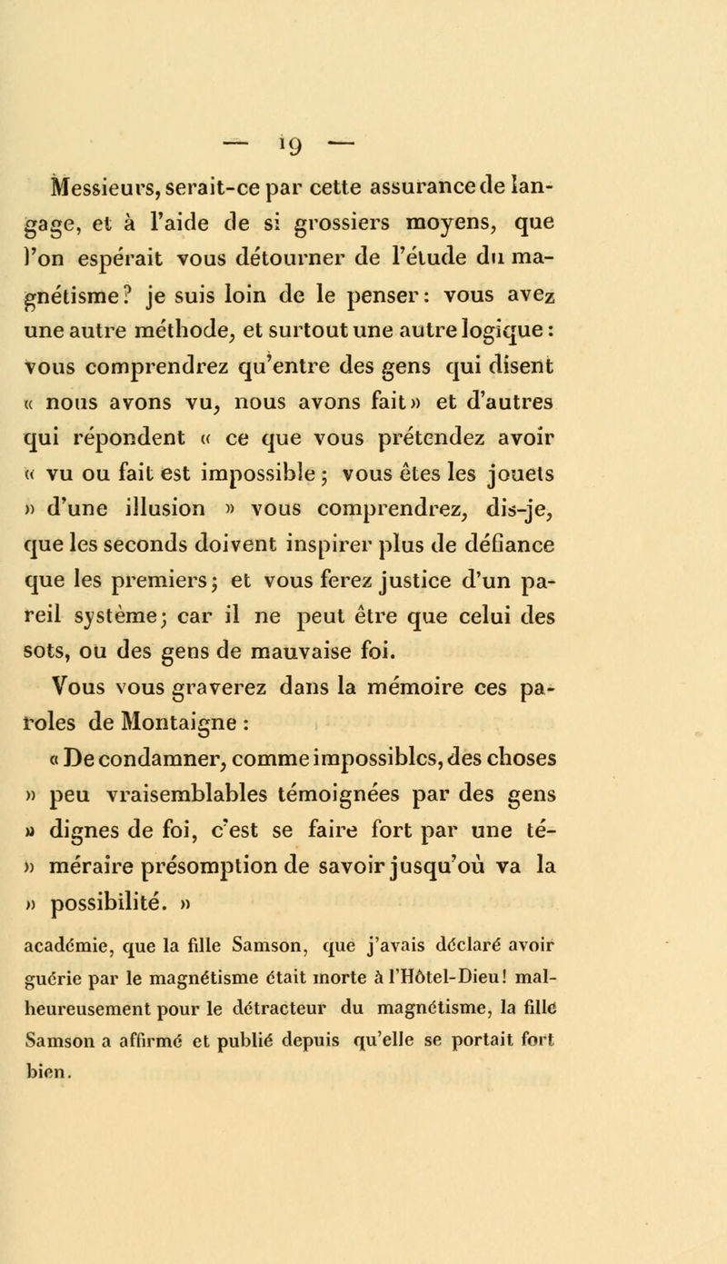 Messieurs, serait-ce par cette assurance de lan- gage, et à l'aide de si grossiers moyens, que l'on espérait vous détourner de l'étude du ma- gnétisme? je suis loin de le penser: vous avez une autre méthode, et surtout une autre logique : vous comprendrez qu'entre des gens qui disent r< nous avons vu, nous avons fait» et d'autres qui répondent « ce que vous prétendez avoir « vu ou fait est impossible ; vous êtes les jouets » d'une illusion » vous comprendrez, dis-je, que les seconds doivent inspirer plus de défiance que les premiers; et vous ferez justice d'un pa- reil système; car il ne peut être que celui des sots, ou des gens de mauvaise foi. Vous vous graverez dans la mémoire ces pa- roles de Montaigne : « De condamner, comme impossibles, des choses » peu vraisemblables témoignées par des gens » dignes de foi, c'est se faire fort par une té- >) méraire présomption de savoir jusqu'où va la » possibilité. » académie, que la fille Samson, que j'avais déclaré avoir guérie par le magnétisme était morte àTHôtel-Dieu! mal- heureusement pour le détracteur du magnétisme, la fille Samson a affirmé et publié depuis qu'elle se portait fort bien.