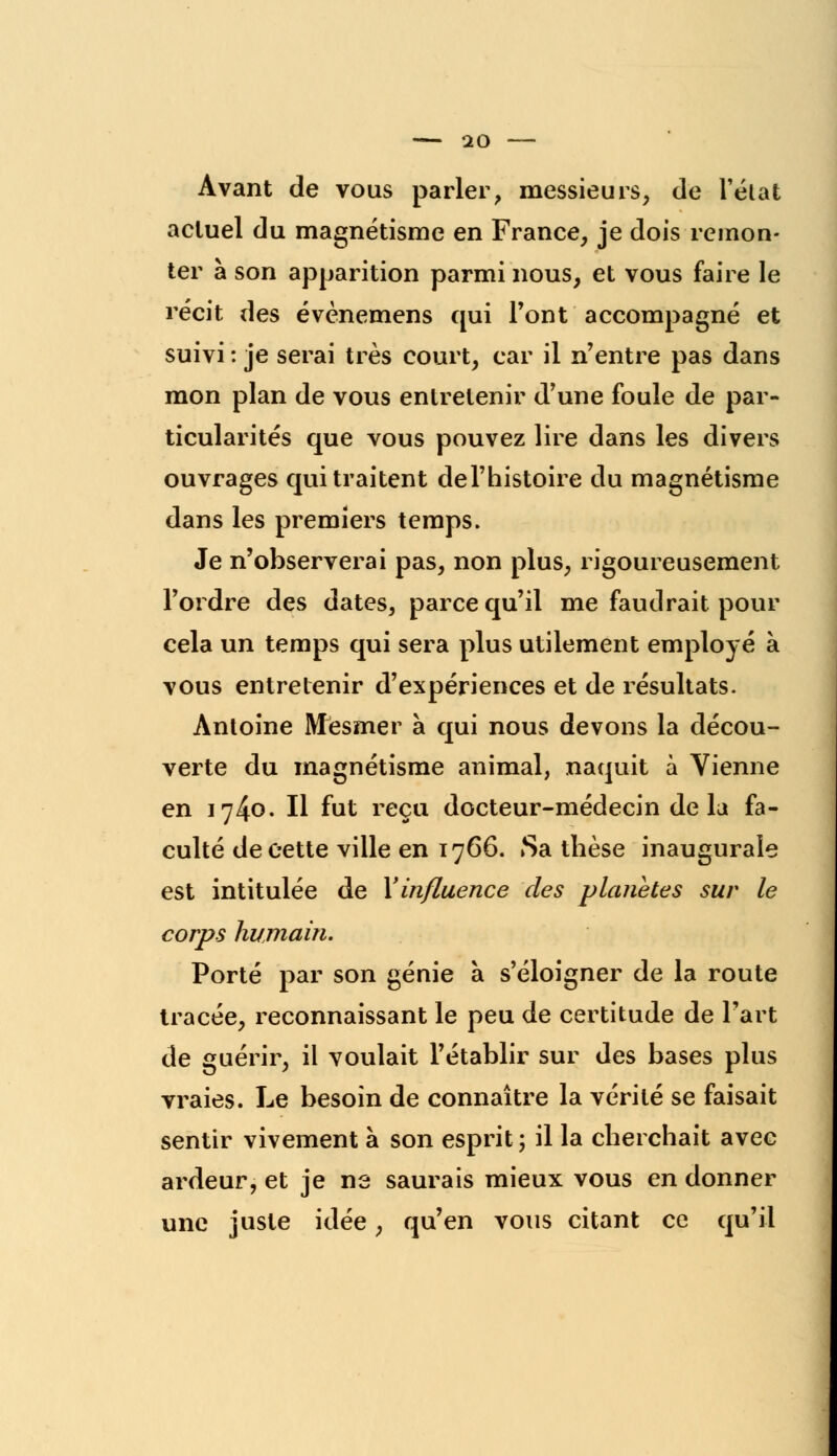 Avant de vous parler, messieurs, de l'état actuel du magnétisme en France, je dois remon- ter à son apparition parmi nous, et vous faire le récit des évènemens qui l'ont accompagné et suivi : je serai très court, car il n'entre pas dans mon plan de vous entretenir d'une foule de par- ticularités que vous pouvez lire dans les divers ouvrages qui traitent del'histoire du magnétisme dans les premiers temps. Je n'observerai pas, non plus, rigoureusement l'ordre des dates, parce qu'il me faudrait pour cela un temps qui sera plus utilement employé à vous entretenir d'expériences et de résultats. Antoine Mesmer à qui nous devons la décou- verte du magnétisme animal, naquit à Vienne en 1740. Il fut reçu docteur-médecin delà fa- culté de cette ville en 1766. Sa thèse inaugurale est intitulée de Y influence des planètes sur le corps humain. Porté par son génie à s'éloigner de la route tracée, reconnaissant le peu de certitude de l'art de guérir, il voulait l'établir sur des bases plus vraies. Le besoin de connaître la vérité se faisait sentir vivement à son esprit; il la cherchait avec ardeur, et je ne saurais mieux vous en donner une juste idée, qu'en vous citant ce qu'il