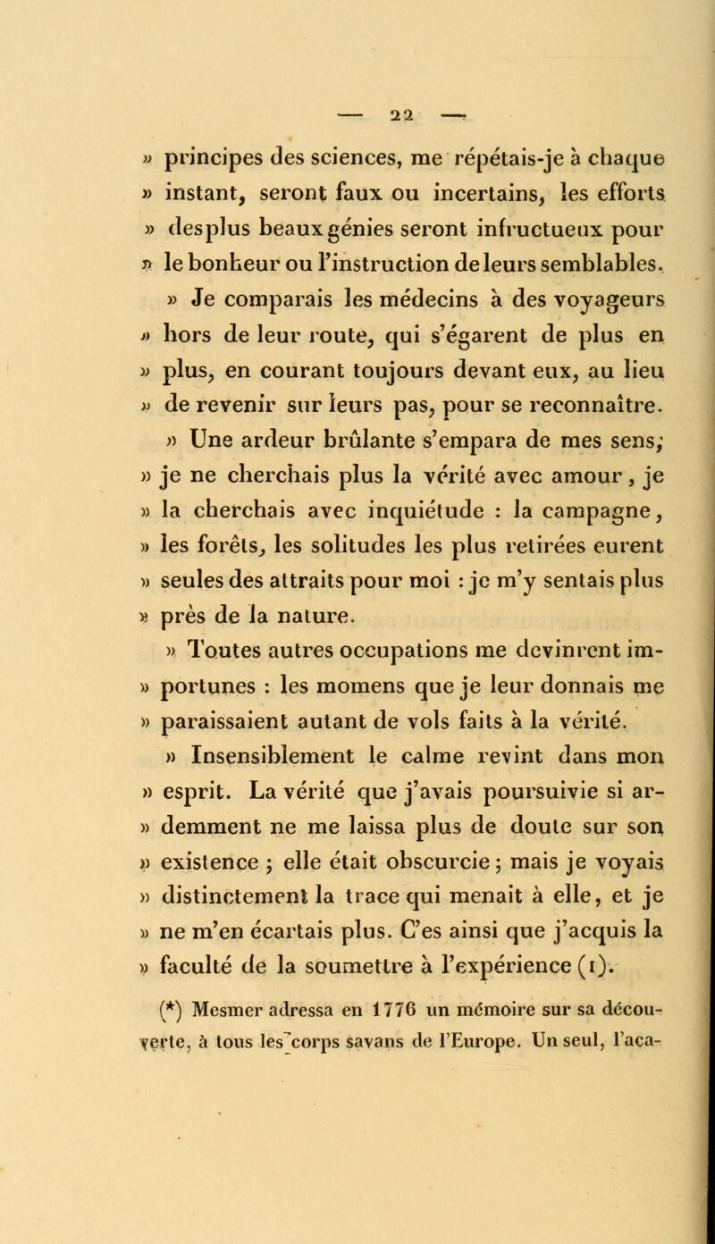 » principes des sciences, me répétais-je à chaque » instant, seront faux ou incertains, les efforts » desplus beaux génies seront infructueux pour j> le bonheur ou l'instruction de leurs semblables. » Je comparais les médecins à des voyageurs » hors de leur route, qui s'égarent de plus en v plus, en courant toujours devant eux, au lieu » de revenir sur leurs pas, pour se reconnaître. » Une ardeur brûlante s'empara de mes sens; » je ne cherchais plus la vérité avec amour, je » la cherchais avec inquiétude : la campagne, » les forêts^ les solitudes les plus retirées eurent » seules des attraits pour moi : je m'y sentais plus « près de la nature. » Toutes autres occupations me devinrent im- » portunes : les momens que je leur donnais me » paraissaient autant de vols faits à la vérité. » Insensiblement le calme revint dans mon » esprit. La vérité que j'avais poursuivie si ar- » demment ne me laissa plus de doute sur son » existence ; elle était obscurcie ; mais je voyais » distinctement la trace qui menait à elle, et je » ne m'en écartais plus. Ces ainsi que j'acquis la » faculté de la soumettre à l'expérience (i). (*) Mesmer adressa en 1776 un mémoire sur sa décou- verte, à tous les^corps savans de l'Europe. Un seul, l'aca-