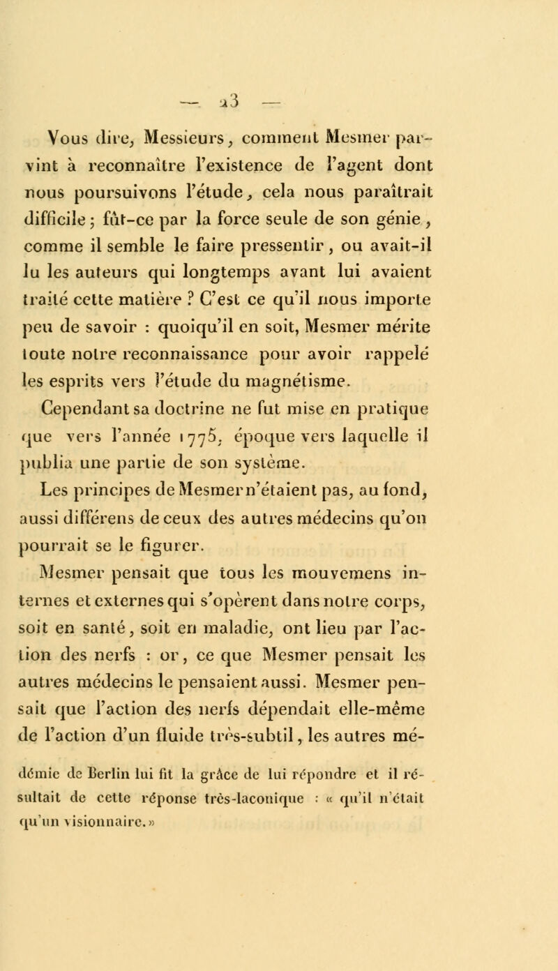 —. *3 — Vous dire. Messieurs, comment Mesmer par- vint à reconnaître l'existence de l'agent dont nous poursuivons l'étude, cela nous paraîtrait difficile ; fut-ce par la force seule de son génie , comme il semble le faire pressentir, ou avait-il lu les auteurs qui longtemps avant lui avaient traité cette matière ? C'est ce qu'il nous importe peu de savoir : quoiqu'il en soit, Mesmer mérite toute notre reconnaissance pour avoir rappelé les esprits vers l'étude du magnétisme. Cependant sa doctrine ne fut mise en pratique que vers l'année 177$; époque vers laquelle il publia une partie de son système. Les principes de Mesmern'étaient pas, au fond, aussi différens de ceux des autres médecins qu'on pourrait se le figurer. Mesmer pensait que tous les mouvemens in- ternes et externes qui s'opèrent dans notre corps, soit en santé, soit en maladie, ont lieu par l'ac- tion des nex'fs : or, ce que Mesmer pensait les autres médecins le pensaient aussi. Mesmer pen- sait que l'action des nerfs dépendait elle-même de l'action d'un fluide très-subtil, les autres mé- démie de Berlin lui fit la grâce de lui répondre et il ré- sultait de cette réponse très-laconique : « qu'il n'était qu'un visionnaire.»