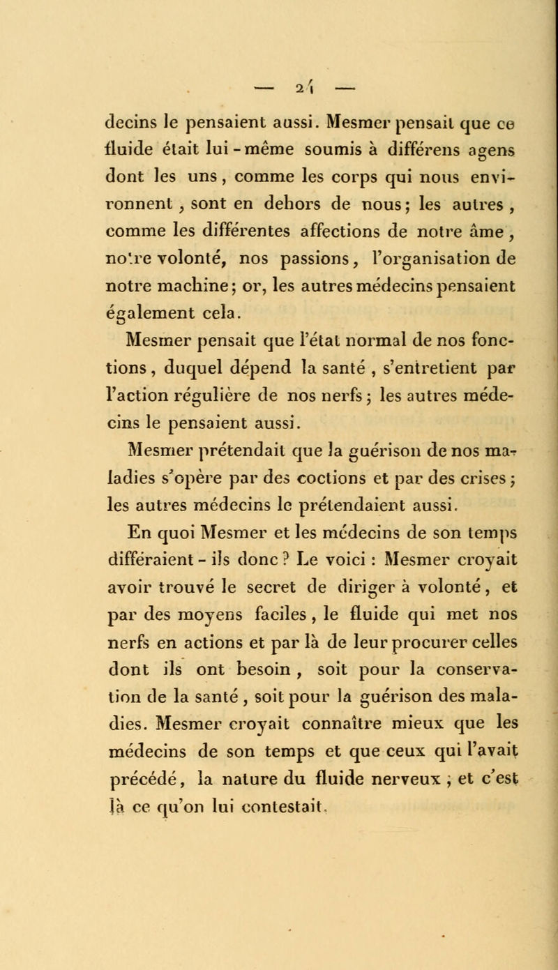 — 1\ decins le pensaient aussi. Mesmer pensait que ee fluide était lui-même soumis à différens açens dont les uns, comme les corps qui nous envi- ronnent , sont en dehors de nous ; les autres , comme les différentes affections de notre âme, no'.re volonté, nos passions, l'organisation de notre machine ; or, les autres médecins pensaient également cela. Mesmer pensait que l'état normal de nos fonc- tions , duquel dépend la santé , s'entretient par l'action régulière de nos nerfs ; les autres méde- cins le pensaient aussi. Mesmer prétendait que la guérison de nos mar ladies s'opère par des codions et par des crises ; les autres médecins le prétendaient aussi. En quoi Mesmer et les médecins de son temps différaient - ils donc ? Le voici : Mesmer croyait avoir trouvé le secret de diriger à volonté, et par des moyens faciles, le fluide qui met nos nerfs en actions et parla de leur procurer celles dont ils ont besoin , soit pour la conserva- tion de la santé , soit pour la guérison des mala- dies. Mesmer croyait connaître mieux que les médecins de son temps et que ceux qui l'avait précédé, la nature du fluide nerveux , et c'est là ce qu'on lui contestait.