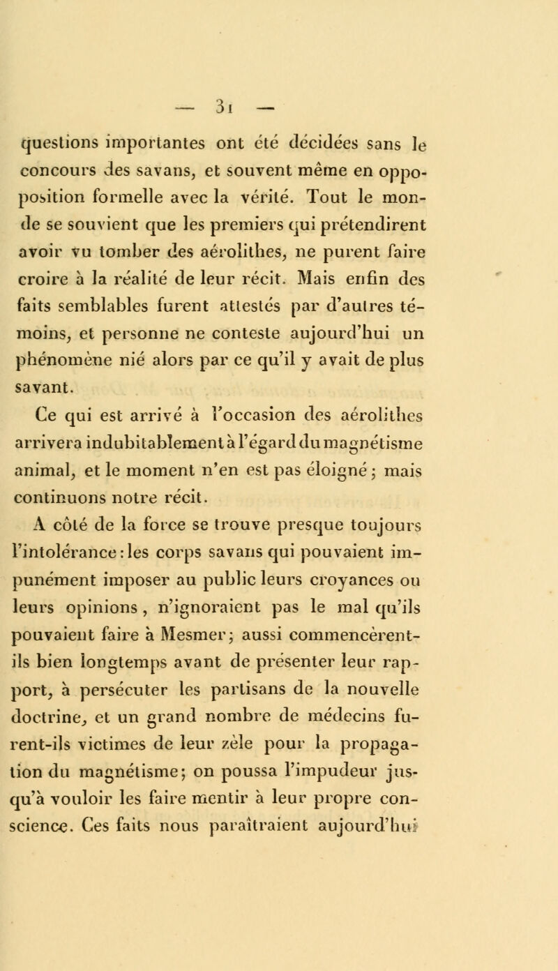 questions importantes ont été décidées sans le concours des savans, et souvent même en oppo- position formelle avec la vérité. Tout le mon- de se souvient que les premiers qui prétendirent avoir vu tomber des aérolithes, ne purent faire croire a la réalité de leur récit. Mais enfin des faits semblables furent attestés par d'autres té- moins, et personne ne conteste aujourd'hui un phénomène nié alors par ce qu'il y avait de plus savant. Ce qui est arrivé à l'occasion des aérolithes arrivera indubitablement à l'égard du magnétisme animal, et le moment n'en est pas éloigné ; mais continuons notre récit. A côté de la force se trouve presque toujours l'intolérance :les corps savansqui pouvaient im- punément imposer au public leurs croyances ou leurs opinions , n'ignoraient pas le mal qu'ils pouvaient faire à Mesmer; aussi commencèrent- ils bien longtemps avant de présenter leur rap- port, à persécuter les partisans de la nouvelle doctrine., et un grand nombre de médecins fu- rent-ils victimes de leur zèle pour la propaga- tion du magnétisme; on poussa l'impudeur jus- qu'à vouloir les faire mentir à leur propre con- science. Ces faits nous paraîtraient aujourd'hui