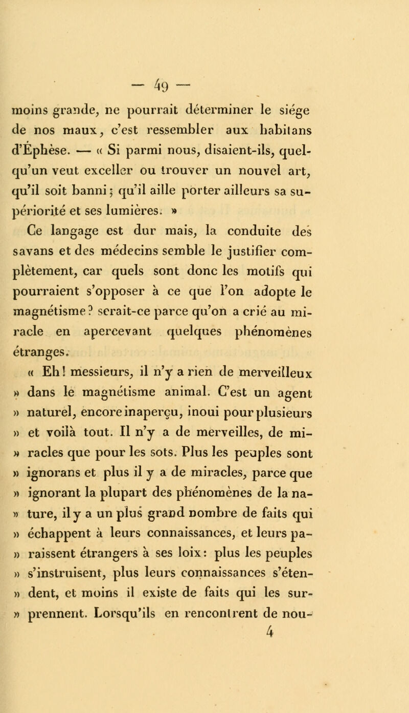 - 49- moins grande, ne pourrait déterminer le siège de nos maux, c'est ressembler aux habitans d'Ephèse. — « Si parmi nous, disaient-ils, quel- qu'un veut exceller ou trouver un nouvel art, qu'il soit banni ; qu'il aille porter ailleurs sa su- périorité et ses lumières. » Ce langage est dur mais, la conduite des savans et des médecins semble le justifier com- plètement, car quels sont donc les motifs qui pourraient s'opposer à ce que l'on adopte le magnétisme ? serait-ce parce qu'on a crié au mi- racle en apercevant quelques phénomènes étranges. « Eh! messieurs, il n'y a rien de merveilleux » dans le magnétisme animal. C'est un agent » naturel, encore inaperçu, inoui pour plusieurs » et voilà tout. Il n'y a de merveilles, de mi- » racles que pour les sots. Plus les peuples sont » ignorans et plus il y a de miracles, parce que » ignorant la plupart des phénomènes de la na- » ture, il y a un plus grand nombre de faits qui » échappent à leurs connaissances, et leurs pa- » raissent étrangers à ses loix: plus les peuples » s'instruisent, plus leurs connaissances s'éten- » dent, et moins il existe de faits qui les sur- » prennent. Lorsqu'ils en rencontrent de nou~ 4