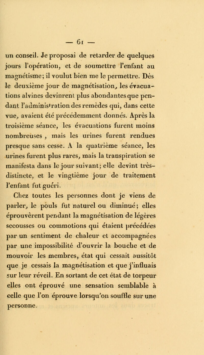 un conseil. Je proposai de retarder de quelques jours l'opération, et de soumettre l'enfant au magnétisme; il voulut bien me le permettre. Dès le deuxième jour de magnétisation, les évacua- tions alvines devinrent plus abondantes que pen- dant l'administration des remèdes qui, dans cette vue, avaient été précédemment donnés. Après la troisième séance, les évacuations furent moins nombreuses , mais les urines furent rendues presque sans cesse. A la quatrième séance, les urines furent plus rares, mais la transpiration se manifesta dans le jour suivant; elle devint très- distincte, et le vingtième jour de traitement l'enfant fut guéri. Chez toutes les personnes dont je viens de parler, le pouls fut naturel ou diminué; elles éprouvèrent pendant la magnétisation de légères secousses ou commotions qui étaient précédées par un sentiment de chaleur et accompagnées par une impossibilité d'ouvrir la bouche et de mouvoir les membres, état qui cessait aussitôt que je cessais la magnétisation et que j'influais sur leur réveil. En sortant de cet état de torpeur elles ont éprouvé une sensation semblable à celle que l'on éprouve lorsqu'on souffle sur une personne.