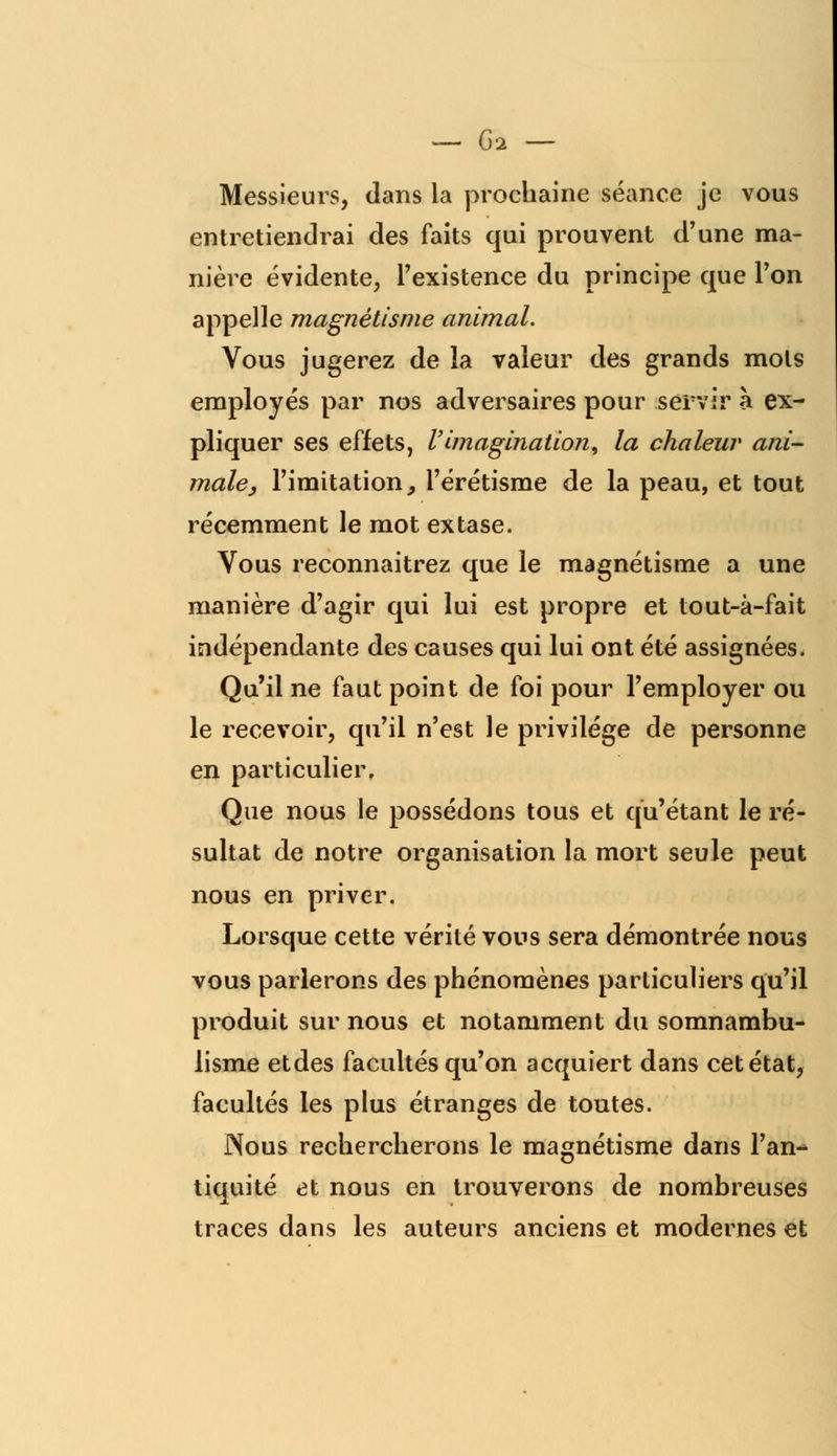 Messieurs, dans la prochaine séance je vous entretiendrai des faits qui prouvent d'une ma- nière évidente, l'existence du principe que l'on appelle magnétisme animal. Vous jugerez de la valeur des grands mots employés par nos adversaires pour servir à ex- pliquer ses effets, l'imagination, la chaleur ani- male, l'imitation, l'érétisme de la peau, et tout récemment le mot extase. Vous reconnaitrez que le magnétisme a une manière d'agir qui lui est propre et tout-à-fait indépendante des causes qui lui ont été assignées. Qu'il ne faut point de foi pour l'employer ou le recevoir, qu'il n'est le privilège de personne en particulier. Que nous le possédons tous et qu'étant le ré- sultat de notre organisation la mort seule peut nous en priver. Lorsque cette vérité vous sera démontrée nous vous parlerons des phénomènes particuliers qu'il produit sur nous et notamment du somnambu- lisme etdes facultés qu'on acquiert dans cet état, facultés les plus étranges de toutes. Nous rechercherons le magnétisme dans l'an- tiquité et nous en trouverons de nombreuses traces dans les auteurs anciens et modernes et