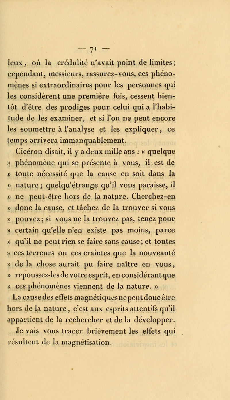 Jeux, où la crédulité n'avait point de limites; cependant, messieurs, rassurez-vous, ces phéno- mènes si extraordinaires pour les personnes qui les considèrent une première fois, cessent bien- tôt d'être des prodiges pour celui qui a l'habi- tude de les examiner, et si l'on ne peut encore les soumettre à l'analyse et les expliquer, ce temps arrivera immanquablement. Cicéron disait, il y a deux mille ans : « quelque » phénomène qui se présente à vous, il est de » toute nécessité que la cause en soit dans la » nature ; quelqu'étrange qu'il vous paraisse, il » ne peut-être hors de la nature. Cherchez-en » dpnc la cause, et tâchez de la trouver si vous » pouvez; si vous ne la trouvez pas, tenez pour » certain qu'elle n'en existe pas moins, parce )) qu'il ne peut rien se faire sans cause; et toutes » ces terreurs ou ces craintes que la nouveauté » de la chose aurait pu faire naître en vous, » repoussez-les de votre esprit, en considérant que *> ces phénomènes viennent de la nature. » La cause des effets magnétiques ne peut donc être hors de la nature, c'est aux esprits attentifs qu'il appartient de la rechercher et de la développer. Je vais vous tracer brièvement les effets qui résultent de la magnétisation.