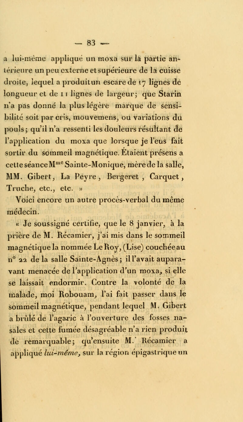 a lui-même appliqué un nioxa sur la partie an- térieure un peu externe et supérieure de la cuisse droite, lequel a produitun escarede 17 lignes de longueur et de 11 lignes de largeur; que Starin n'a pas donné la plus légère marque de sensi- bilité soit par cris, mouvemens, ou variations du pouls; qu'il n'a ressenti les douleurs résultant de l'application du moxa que lorsque je l'eus fait sortir du sommeil magnétique. Etaient présens a cette séanceMme Sainte-Monique, mère de la salle, MM. Gibert, La Peyre , Bergeret , Carquet, Truche, etc., etc. » Voici encore un autre procès-verbal du même médecin. « Je soussigné certifie, que le 8 janvier, à la prière de M. Récamier, j'ai mis dans le sommeil magnétique la nommée Le Roy, (Lise) couchée au n° 22 delà salle Sainte-Agnès; il l'avait aupara- vant menacée de l'application d'un moxa, si elle se laissait endormir. Contre la volonté de la malade, moi Robouarn, l'ai fait passer dans le sommeil magnétique, pendant lequel M. Gibert a brûlé de l'agaric à l'ouverture des fosses na- sales et cette fumée désagréable n'a rien produit de remarquable; qu'ensuite M.' Récamier a appliqué lui-même, sur la région épigastrique un