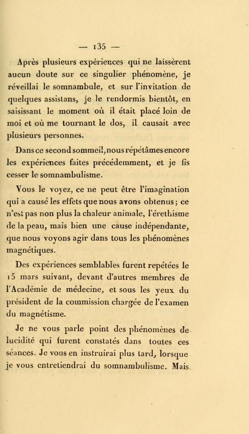 Après plusieurs expériences qui ne laissèrent aucun doute sur ce singulier phénomène, je réveillai le somnambule, et sur Finvitation de quelques assistans, je le rendormis bientôt, en saisissant le moment où il était placé loin de moi et où me tournant le dos, il causait avec plusieurs personnes. Dans ce second sommeil, nous répétâmes encore les expériences faites précédemment, et je fis cesser le somnambulisme. Vous le voyez, ce ne peut être l'imagination qui a causé les effets que nous avons obtenus; ce n^est; pas non plus la chaleur animale, Férethisme de la peau, mais bien une cause indépendante, que nous voyons agir dans tous les phénomènes magnétiques. Des expériences semblables furent repétées le i5 mars suivant, devant d'autres membres de FAcadémie de médecine, et sous les yeux du président de la commission chargée de Fexamen du magnétisme. Je ne vous parle point des phénomènes de lucidité qui furent constatés dans toutes ces séances. Je vous en instruirai plus tard,, lorsque je vous entretiendrai du somnambulisme. Mais