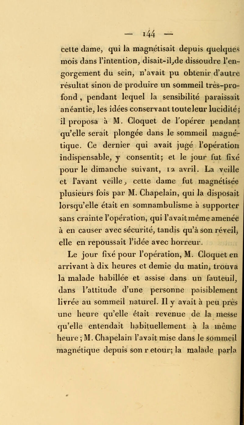 cette dame, qui la magnétisait depuis quelques mois dans l'intention, disait-il^de dissoudre l'en- gorgement du sein, n'avait pu obtenir d'autre résultat sinon de produire un sommeil très-pro- fond , pendant lequel la sensibilité paraissait anéantie, les idées conservant touteleur lucidité; il proposa à M. Cloquet de l'opérer pendant qu'elle serait plongée dans le sommeil magné- tique. Ce dernier qui avait jugé l'opération indispensable, y consentit; et le jour fut fixé pour le dimanche suivant, ia avril. La veille et l'avant veille^ cette dame fut magnétisée plusieurs fois par M. Chapelain, qui la disposait lorsqu'elle était en somnambulisme à supporter sans crainte l'opération, qui l'avait même amenée à en causer avec sécurité, tandis qu'à son réveil, elle en repoussait l'idée avec horreur. Le jour fixé pour l'opération, M. Cloquet en arrivant à dix heures et demie du matin, trouva la malade habillée et assise dans un fauteuil, dans l'attitude d'une personne paisiblement livrée au sommeil naturel. Il y avait a peu près une heure qu'elle était revenue de la messe qu'elle entendait habituellement à la même heure ; M. Chapelain l'avait mise dans le sommeil magnétique depuis son r etour; la malade parla