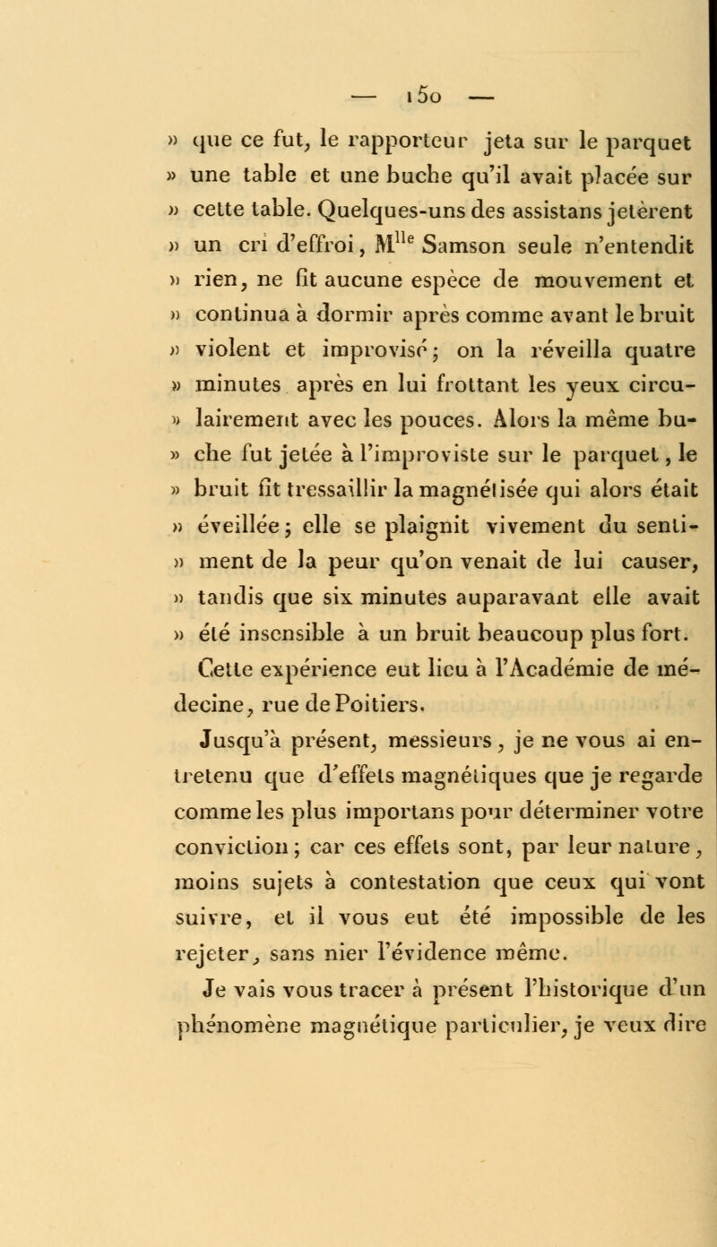 » que ce fut, le rapporteur jeta sur le parquet » une table et une bûche qu'il avait placée sur m cette table. Quelques-uns des assistans jetèrent » un cri d'effroi, Mlle Samson seule n'entendit » rien, ne fit aucune espèce de mouvement el » continua à dormir après comme avant le bruit » violent et improvisé; on la réveilla quatre » minutes après en lui frottant les yeux circu- » lairement avec les pouces. Alors la même bu- » che fut jetée à l'improviste sur le parquet, le » bruit fit tressaillir la magnélisée qui alors était » éveillée; elle se plaignit vivement du senti- » ment de la peur qu'on venait de lui causer, )) tandis que six minutes auparavant elle avait » été insensible à un bruit beaucoup plus fort. Cette expérience eut lieu à l'Académie de mé- decine, rue de Poitiers. Jusqu'à présent, messieurs, je ne vous ai en- tretenu que d'effets magnétiques que je regarde comme les plus importans pour déterminer votre conviction; car ces effets sont, par leur naLure, moins sujets à contestation que ceux qui vont suivre, et il vous eut été impossible de les rejeter, sans nier l'évidence même. Je vais vous tracer à présent l'historique d'un phénomène magnétique particulier, je veux dire