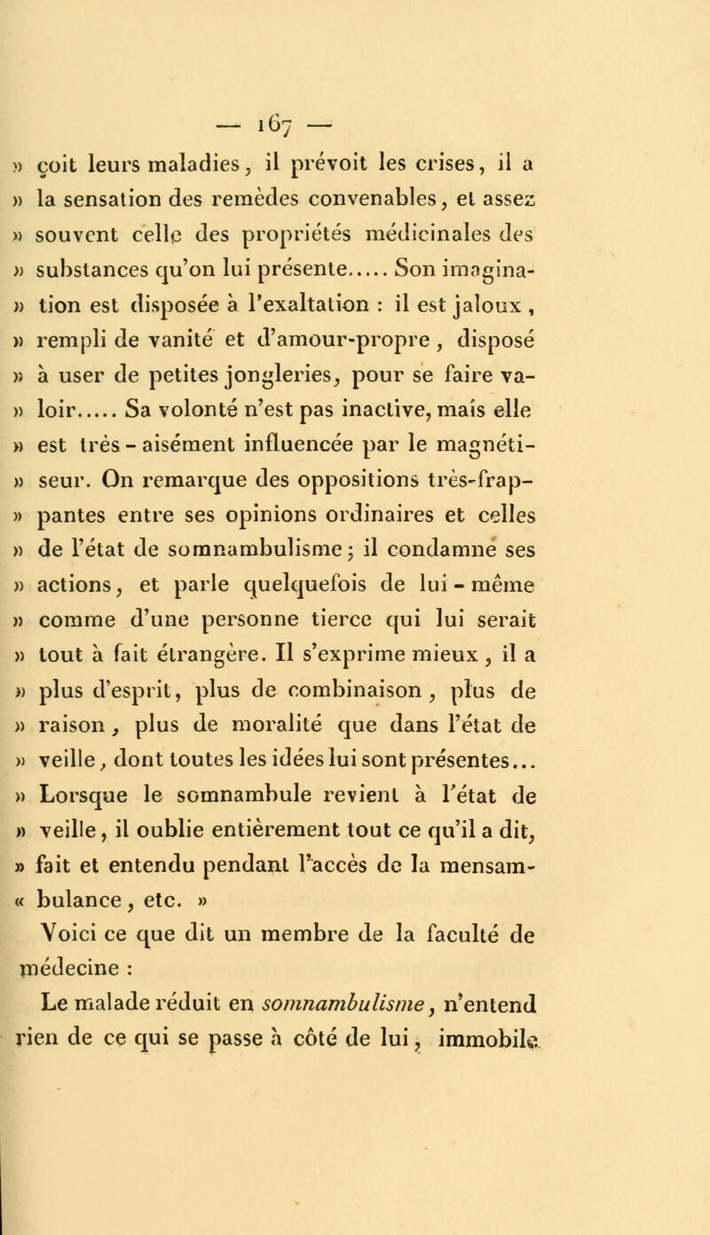 - .67 - » çoit leurs maladies, il prévoit les crises, il a » la sensation des remèdes convenables , et assez » souvent celle des propriétés médicinales des » substances qu'on lui présente Son imagina- » tion est disposée à l'exaltation : il est jaloux , » rempli de vanité et d'amour-propre , disposé » à user de petites jongleries, pour se faire va- » loir Sa volonté n'est pas inactive, mais elle » est très - aisément influencée par le magnéti- » seur. On remarque des oppositions très-frap- » pantes entre ses opinions ordinaires et celles » de l'état de somnambulisme ; il condamne ses » actions, et parle quelquefois de lui - même » comme d'une personne tierce qui lui serait » tout à fait étrangère. Il s'exprime mieux, il a » plus d'esprit, plus de combinaison, plus de » raison, plus de moralité que dans l'état de » veille, dont toutes les idées lui sont présentes... » Lorsque le somnambule revient à l'état de » veille, il oublie entièrement tout ce qu'il a dit, » fait et entendu pendant l'accès de la mensam- « bulance, etc. » Voici ce que dit un membre de la faculté de médecine : Le malade réduit en somnambulisme, n'entend rien de ce qui se passe à côté de lui, immobile