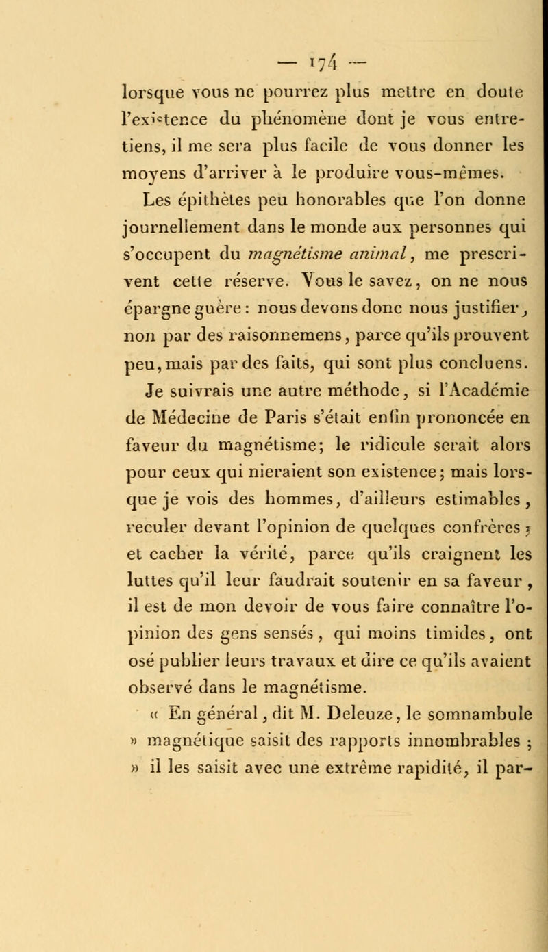 lorsque vous ne pourrez plus mettre en cloute Texictence du phénomène dont je vous entre- tiens, il me sera plus facile de vous donner les moyens d'arriver à le produire vous-mêmes. Les épithètes peu honorables que l'on donne journellement dans le monde aux personnes qui s'occupent du magnétisme animal, me prescri- vent cette réserve. Vous le savez, on ne nous épargne guère : nous devons donc nous justifier, non par des raisonnemens, parce qu'ils prouvent peu, mais par des faits, qui sont plus concluens. Je suivrais une autre méthode, si l'Académie de Médecine de Paris s'était enfin prononcée en faveur du magnétisme; le ridicule serait alors pour ceux qui nieraient son existence; mais lors- que je vois des hommes, d'ailleurs estimables, reculer devant l'opinion de quelques confrères % et cacher la vérité, parce qu'ils craignent les luttes qu'il leur faudrait soutenir en sa faveur, il est de mon devoir de vous faire connaître l'o- pinion des gens sensés, qui moins timides, ont osé publier leurs travaux et dire ce qu'ils avaient observé dans le magnétisme. « En général, dit M. Deleuze, le somnambule » magnétique saisit des rapports innombrables ; » il les saisit avec une extrême rapidité, il par-