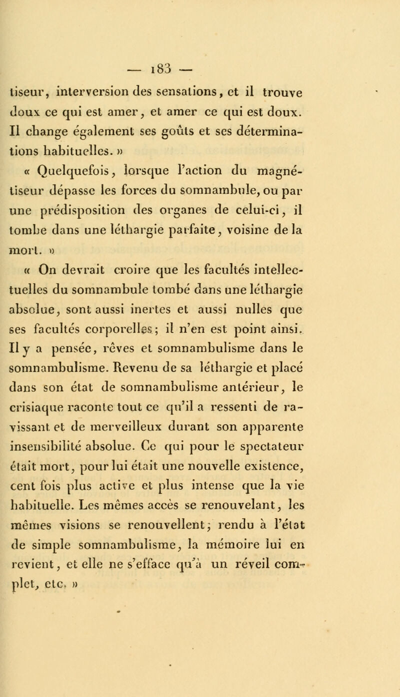 liseur, interversion des sensations, et il trouve doux ce qui est amer, et amer ce qui est doux. Il change également ses goûts et ses détermina- tions habituelles. » « Quelquefois , lorsque l'action du magné- tiseur dépasse les forces du somnambule, ou par une prédisposition des organes de celui-ci, il tombe dans une léthargie parfaite, voisine delà mort. » k On devrait croire que les facultés intellec- tuelles du somnambule tombé dans une léthargie absolue, sont aussi inertes et aussi nulles que ses facultés corporelles; il n'en est point ainsi. Il y a pensée, rêves et somnambulisme dans le somnambulisme. Revenu de sa léthargie et placé dans son état de somnambulisme antérieur, le crisiaque raconte tout ce qu'il a ressenti de ra- vissant et de merveilleux durant son apparente insensibilité absolue. Ce qui pour le spectateur était mort, pour lui était une nouvelle existence, cent fois plus active et plus intense que la vie habituelle. Les mêmes accès se renouvelant, les mêmes visions se renouvellent; rendu à l'état de simple somnambulisme, la mémoire lui en revient, et elle ne s'efface qu'à un réveil com- plet, etc. »