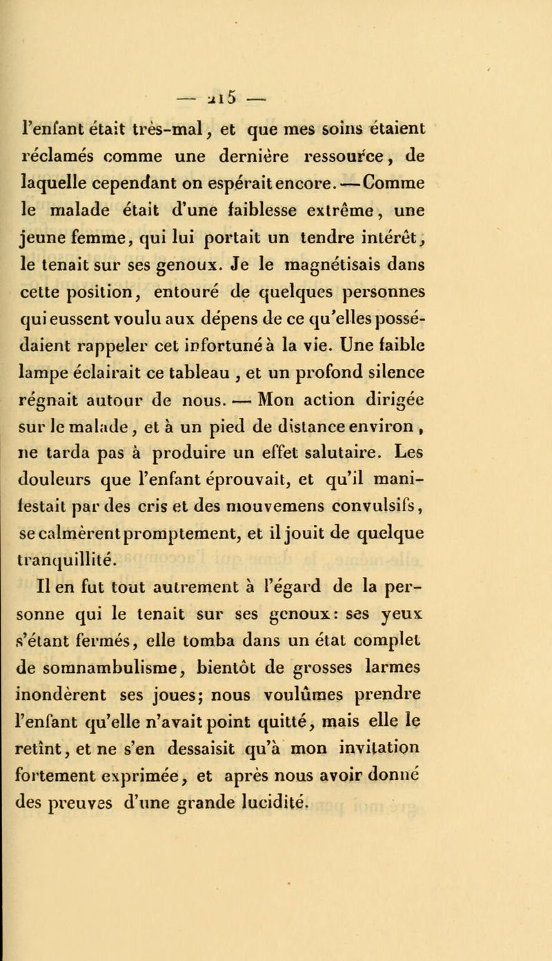 — :il5 — l'enfant était très-mal, et que mes soins étaient réclamés comme une dernière ressource, de laquelle cependant on espérait encore.—Comme le malade était d'une faiblesse extrême, une jeune femme, qui lui portait un tendre intérêt., le tenait sur ses genoux. Je le magnétisais dans cette position, entouré de quelques personnes qui eussent voulu aux dépens de ce qu'elles possé- daient rappeler cet infortuné à la vie. Une faible lampe éclairait ce tableau , et un profond silence régnait autour de nous. — Mon action dirigée sur le malade, et à un pied de distance environ , ne tarda pas à produire un effet salutaire. Les douleurs que l'enfant éprouvait, et qu'il mani- festait par des cris et des mouvemens convulsifs, se calmèrent promptement, et il jouit de quelque tranquillité. Il en fut tout autrement à l'égard de la per- sonne qui le tenait sur ses genoux: ses yeux s'étant fermés, elle tomba dans un état complet de somnambulisme, bientôt de grosses larmes inondèrent ses joues; nous voulûmes prendre l'enfant qu'elle n'avait point quitté, mais elle le retînt, et ne s'en dessaisit qu'à mon invitation fortement exprimée, et après nous avoir donné des preuves d'une grande lucidité.