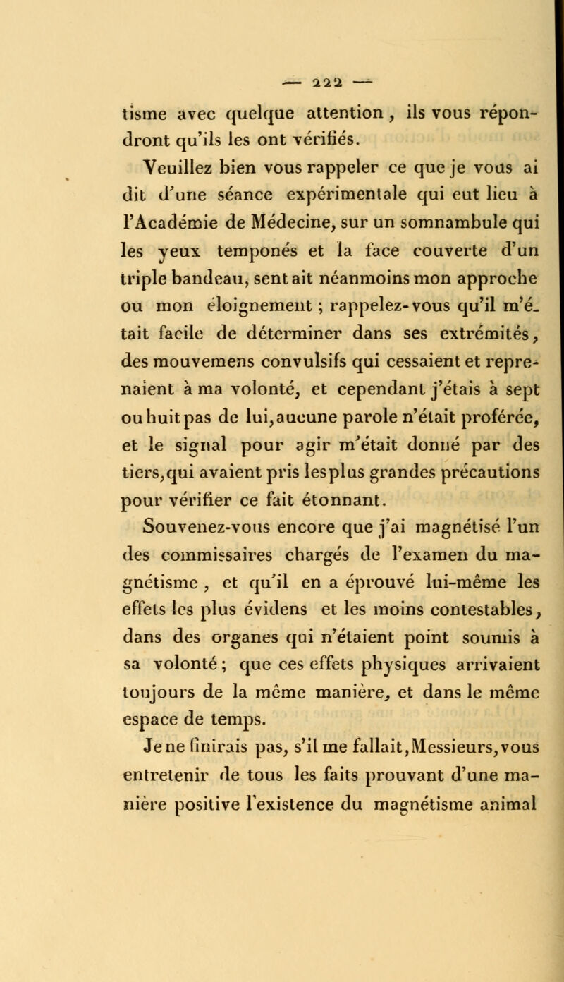 tisme avec quelque attention , ils vous répon- dront qu'ils les ont vérifiés. Veuillez bien vous rappeler ce que je vous ai dit d'une séance expérimentale qui eut lieu à l'Académie de Médecine, sur un somnambule qui les yeux temponés et la face couverte d'un triple bandeau, sentait néanmoins mon approche ou mon éloignement ; rappelez-vous qu'il m'é. tait facile de déterminer dans ses extrémités, des mouvemens convulsifs qui cessaient et repre* naient à ma volonté, et cependant j'étais à sept ou huit pas de lui, aucune parole n'était proférée, et le signal pour agir m'était donné par des tiers;qui avaient pris lesplus grandes précautions pour vérifier ce fait étonnant. Souvenez-vous encore que j'ai magnétisé l'un des commissaires chargés de l'examen du ma- gnétisme , et qu'il en a éprouvé lui-même les effets les plus évidens et les moins contestables, dans des organes qui n'étaient point soumis à sa volonté ; que ces effets physiques arrivaient toujours de la même manière., et dans le même espace de temps. Jene finirais pas, s'il me fallait,Messieurs,vous entretenir de tous les faits prouvant d'une ma- nière positive l'existence du magnétisme animal