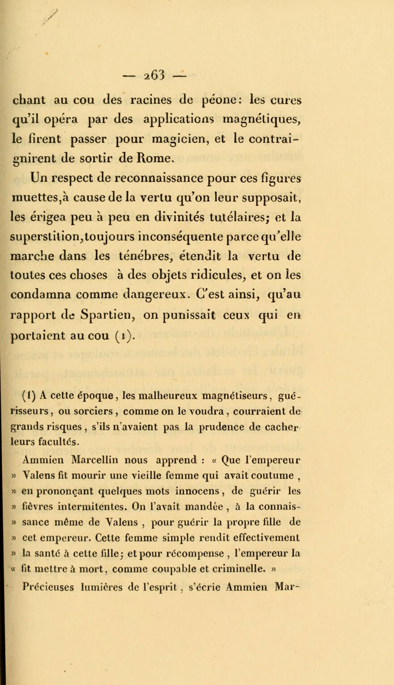 chant au cou des racines de péone: les cures qu'il opéra par des applications magnétiques, le firent passer pour magicien, et le contrai- gnirent de sortir de Rome. Un respect de reconnaissance pour ces figures muettes,à cause de la vertu qu'on leur supposait, les érigea peu à peu en divinités tutélaires; et la superstition, toujours inconséquente parce qu'elle marche dans les ténèbres, étendit la vertu de toutes ces choses à des objets ridicules, et on les condamna comme dangereux. C'est ainsi, qu'au rapport de Spartien, on punissait ceux qui en portaient au cou (i). (1) A cette époque, les malheureux magnétiseurs, gué- risseurs , ou sorciers , comme on le voudra, courraient de grands risques, s'ils n'avaient pas la prudence de cacher leurs facultés. Ammien Marcellin nous apprend : « Que l'empereur » Valens fit mourir une vieille femme qui avait coutume , » en prononçant quelques mots innocens, de guérir les » fièvres intermitentes. On l'avait mandée , a la connais- » sance même de Yalens , pour guérir la propre fille de » cet empereur. Cette femme simple rendit effectivement » la santé à celte fille; et pour récompense , l'empereur la « fit mettre à mort, comme coupable et criminelle. » Précieuses lumières de l'esprit , s'écrie Ammien Mar-