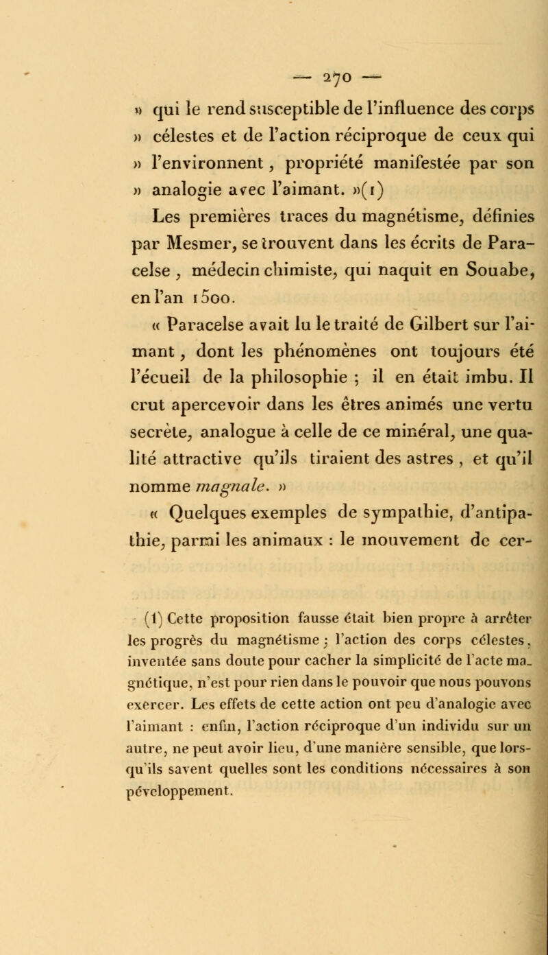 w qui le rend susceptible de l'influence des corps » célestes et de Faction réciproque de ceux qui » l'environnent, propriété manifestée par son » analogie avec l'aimant. »(i) Les premières traces du magnétisme, définies par Mesmer, se trouvent dans les écrits de Para- celse , médecin chimiste, qui naquit en Souabe, en l'an i5oo. « Paracelse avait lu le traité de Gilbert sur Fai- mant, dont les phénomènes ont toujours été l'écueil de la philosophie ; il en était imbu. Il crut apercevoir dans les êtres animés une vertu secrète, analogue à celle de ce minéral, une qua- lité attractive qu'ils tiraient des astres , et qu'il nomme magna le. » « Quelques exemples de sympathie, d'antipa- thie, parmi les animaux : le mouvement de cer- (1) Cette proposition fausse était bien propre a arrêter les progrès du magnétisme : l'action des corps célestes, inventée sans doute pour cacher la simplicité de lacté ma. gnétique, n'est pour rien dans le pouvoir que nous pouvons exercer. Les effets de cette action ont peu d'analogie avec l'aimant : enfin, l'action réciproque d'un individu sur un autre, ne peut avoir lieu, dune manière sensible, que lors- qu'ils savent quelles sont les conditions nécessaires à son péveloppement.