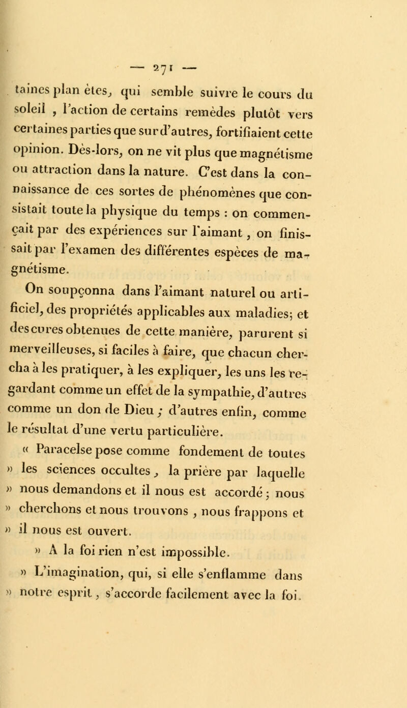 taines plan êtes, qui semble suivre le cours du soleil , l'action de certains remèdes plutôt vers certaines parties que sur d'autres, fortifiaient cette opinion. Dès-lors, on ne vit plus que magnétisme ou attraction dans la nature. Cest dans la con- naissance de ces sortes de phénomènes que con- sistait toute la physique du temps : on commen- çait par des expériences sur l'aimant, on finis- sait par l'examen des différentes espèces de ma- gnétisme. On soupçonna dans l'aimant naturel ou arti- ficiel, des propriétés applicables aux maladies; et des cures obtenues de cette manière, parurent si merveilleuses, si faciles à faire, que chacun cher- cha à les pratiquer, à les expliquer, les uns les re- gardant comme un effet de la sympathie, d'autres comme un don de Dieu ; d'autres enfin, comme le résultat d'une vertu particulière. « Paracelse pose comme fondement de toutes » les sciences occultes , la prière par laquelle » nous demandons et il nous est accordé ; nous » cherchons et nous trouvons , nous frappons et » il nous est ouvert. » A la foi rien n'est impossible. » L'imagination, qui, si elle s'enflamme dans » notre esprit , s'accorde facilement avec la foi.