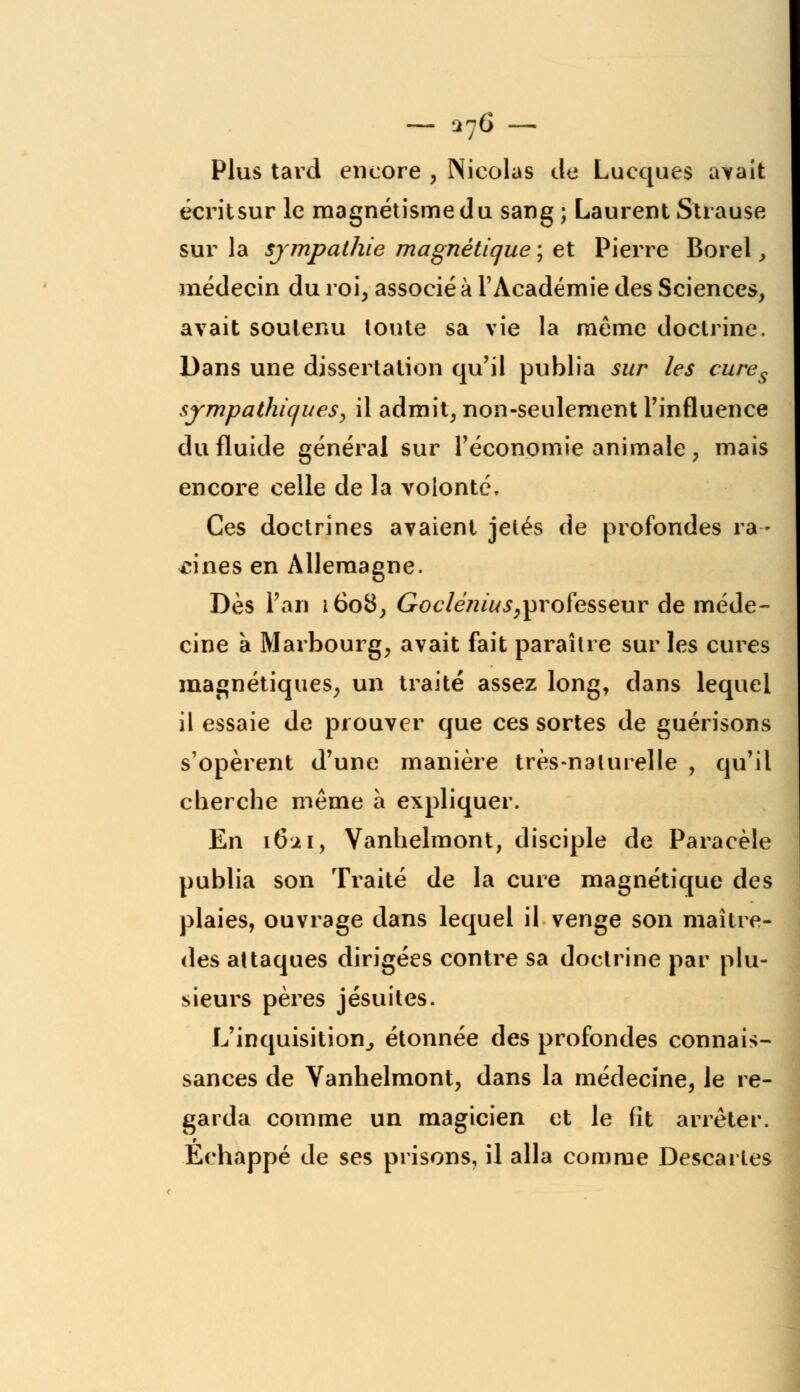 — an£ Plus tard encore , Nicolas de Lucques avait écritsur le magnétisme du sang; Laurent Strause sur la sympathie magnétique ; et Pierre Borel, médecin du roi, associé à l'Académie des Sciences, avait soutenu toute sa vie la même doctrine. Dans une dissertation qu'il publia sur les cures sympathiques, il admit, non-seulement l'influence du fluide général sur l'économie animale , mais encore celle de la volonté. Ces doctrines avaient jetés de profondes ra- cines en Allemagne. Dès Fan 1608, Goclénius,professeur de méde- cine à Marbourg, avait fait paraître sur les cures magnétiques, un traité assez long, dans lequel il essaie de prouver que ces sortes de guérisons s'opèrent d'une manière très-naturelle , qu'il cherche même à expliquer. En 1621, Vanhelmont, disciple de Paracèle publia son Traité de la cure magnétique des plaies, ouvrage dans lequel il venge son maître- des attaques dirigées contre sa doctrine par plu- sieurs pères jésuites. L'inquisition, étonnée des profondes connais- sances de Vanhelmont, dans la médecine, le re- garda comme un magicien et le fit arrêter. Echappé de ses prisons, il alla comme Descartes