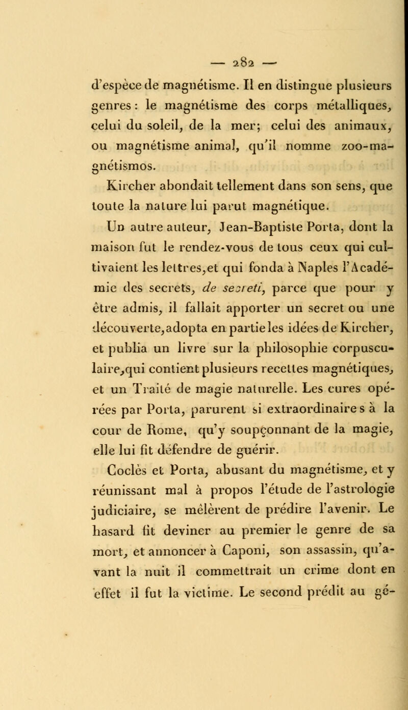 d'espèce de magnétisme. Il en distingue plusieurs genres : le magnétisme des corps métalliques, celui du soleil, de la mer; celui des animaux, ou magnétisme animal, qu'il nomme zoo-ma- gnétismos. Kircher abondait tellement dans son sens, que toute la nature lui parut magnétique. Un autre auteur, Jean-Baptiste Porta, dont la maison fut le rendez-vous de tous ceux qui cul- tivaient les leltres,et qui fonda à INapies l'Acadé- mie des secrets, de sej/eti, parce que pour y être admis, il fallait apporter un secret ou une découverte,adopta enpartieles idées de Kircher, et publia un livre sur la philosophie corpuscu- laire^qui contient plusieurs receltes magnétiques, et un Traité de magie naturelle. Les cures opé- rées par Porta, parurent si extraordinaire s à la cour de Rome, qu'y soupçonnant de la magie, elle lui fit défendre de guérir. Coclès et Porta, abusant du magnétisme, et y réunissant mal à propos l'étude de l'astrologie judiciaire, se mêlèrent de prédire l'avenir. Le hasard fit deviner au premier le genre de sa mort, et annoncer à Caponi, son assassin, qu'a- vant la nuit il commettrait un crime dont en effet il fut la victime. Le second prédit au gé-