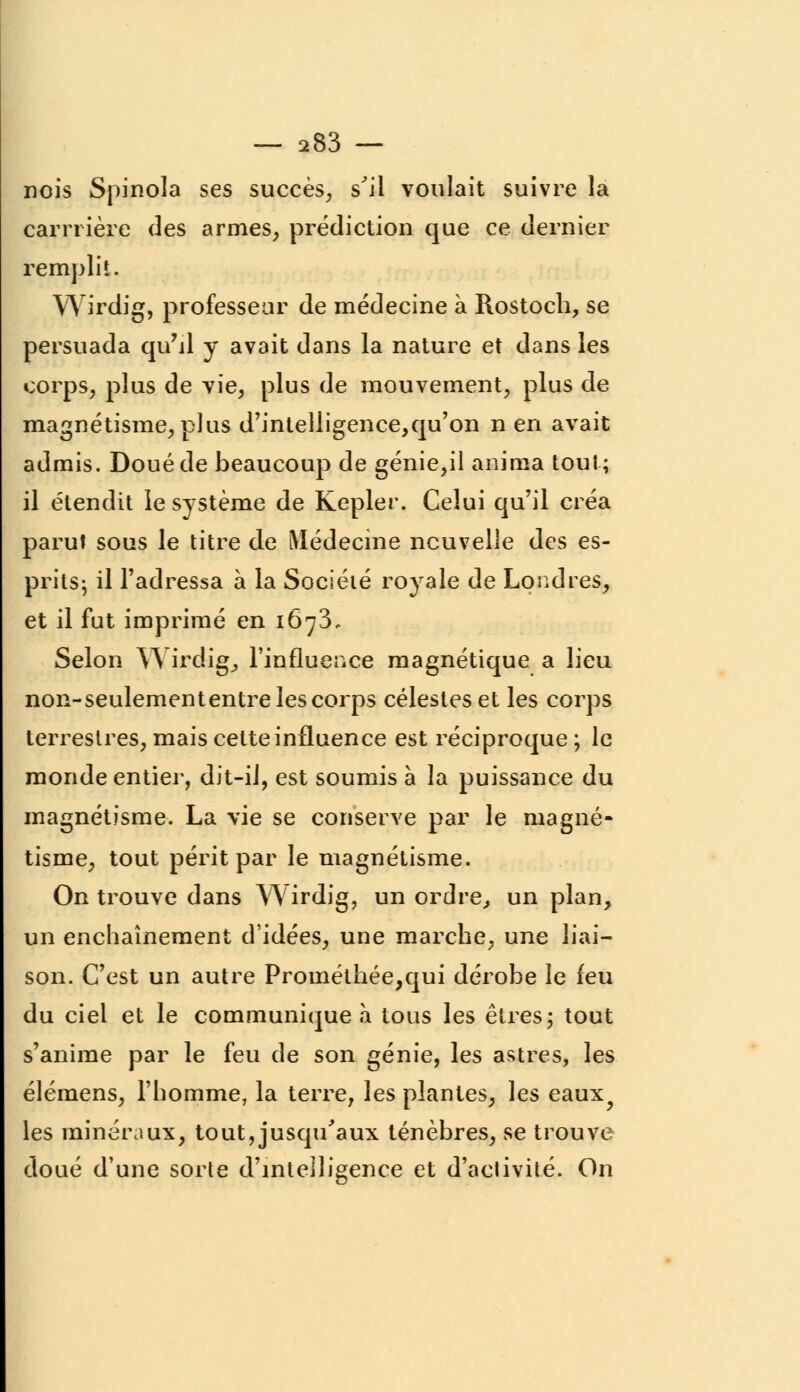 nois Spinola ses succès, s'il voulait suivre la carrrière des armes, prédiction que ce dernier remplit. Wirdig, professeur de médecine à Rostoch, se persuada qu'il y avait dans la nature et dans les corps, plus de vie, plus de mouvement, plus de magnétisme, plus d'intelligence,qu'on n en avait admis. Doué de beaucoup de génie,il anima tout; il étendit le système de Kepler. Celui qu'il créa parut sous le titre de Médecine nouvelle des es- prits- il l'adressa à la Société royale de Londres, et il fut imprimé en 1673, Selon Wirdig, l'influence magnétique a lieu non-seulemententre les corps célestes et les corps terrestres, mais cette influence est réciproque ; le monde entier, dit-il, est soumis à la puissance du magnétisme. La vie se conserve par le magné- tisme, tout périt par le magnétisme. On trouve dans Wirdig, un ordre,, un plan, un enchaînement d'idées, une marche, une liai- son. C'est un autre Prométhée,qui dérobe le feu du ciel et le communique à tous les êtres; tout s'anime par le feu de son génie, les astres, les élémens, l'homme, la terre, les plantes, les eaux^ les minéraux, tout,jusqu'aux ténèbres, se trouve doué d'une sorte d'intelligence et d'aclivité. On