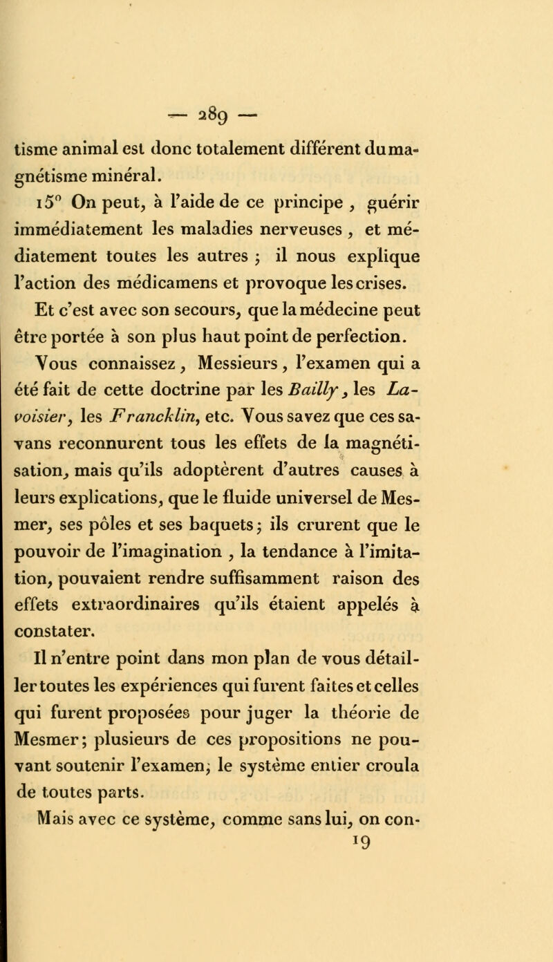 - 289- tisme animal est donc totalement différent du ma- gnétisme minéral. i5° On peut, à l'aide de ce principe , guérir immédiatement les maladies nerveuses , et mé- diatement toutes les autres ; il nous explique Faction des médicamens et provoque les crises. Et c'est avec son secours, que la médecine peut être portée à son plus haut point de perfection. Vous connaissez , Messieurs , l'examen qui a été fait de cette doctrine par les Bailly > les La- voisier, les Francklin, etc. Vous savez que ces sa- vans reconnurent tous les effets de la magnéti- sation^ mais qu'ils adoptèrent d'autres causes à leurs explications, que le fluide universel de Mes- mer, ses pôles et ses baquets ; ils crurent que le pouvoir de l'imagination , la tendance à l'imita- tion, pouvaient rendre suffisamment raison des effets extraordinaires qu'ils étaient appelés à constater. Il n'entre point dans mon plan de vous détail- ler toutes les expériences qui furent faites et celles qui furent proposées pour juger la théorie de Mesmer; plusieurs de ces propositions ne pou- vant soutenir l'examen; le système entier croula de toutes parts. Mais avec ce système, comme sans lui, on con- l9