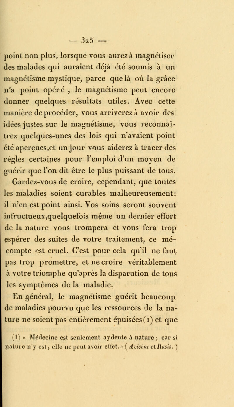 — 3^5 — point non plus, lorsque vous aurez à magnétiser des malades qui auraient déjà été soumis à un magnétisme mystique, parce que là où la grâce n'a point opéré , le magnétisme peut encore donner quelques résultats utiles. Avec cette manière de procéder, vous arriverez à avoir des idées justes sur le magnétisme, vous reconnaî- trez quelques-unes des lois qui n'avaient point été aperçues^et un jour vous aiderez à tracer des règles certaines pour remploi d'un moyen de guérir que Ton dit être le plus puissant de tous. Gardez-vous de croire, cependant, que toutes les maladies soient curables malheureusement: il n'en est point ainsi. Vos soins seront souvent infructueux,quelquefois même un dernier effort de la nature vous trompera et vous fera trop espérer des suites de votre traitement, ce mé- compte est cruel. C'est pour cela qu'il ne faut pas trop promettre, et ne croire véritablement à votre triomphe qu'après la disparution de tous les symptômes de la maladie. En général, le magnétisme guérit beaucoup de maladies pourvu que les ressources de la na- ture ne soient pas entièrement épuisées (i) et que (1) « Médecine est seulement aydente à nature ; car si nature n'y est, elle ne peut avoir effet.» (AvicèneetRasis. )