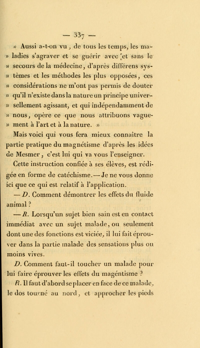 » Aussi a-t-on vu > de tous les temps, les ma- » ladies s'agraver et se guérir avec [et sans le » secours delà médecine, d'après différens sys- » tèmes et les méthodes les plus opposées, ces » considérations ne m'ont pas permis de douter » qu'il n'existe dans la nature un principe univer- » sellement agissant, et qui indépendamment de » nous, opère ce que nous attribuons vague- » ment à l'art et à la nature. » Mais voici qui vous fera mieux connaître la partie pratique du magnétisme d'après les idées de Mesmer . c'est lui qui va vous l'enseigner. Cette instruction confiée à ses élèves, est rédi- gée en forme de catéchisme.—Je ne vous donne ici que ce qui est relatif à l'application. — D. Comment démontrer les effets du fluide animal ? — R. Lorsqu'un sujet bien sain est en contact immédiat avec un sujet malade, ou seulement dont une des fonctions est viciée,, il lui fait éprou- ver dans la partie malade des sensations plus ou moins vives. D. Comment faut-il toucher un malade pour lui faire éprouver les effets du magéntisme ? R. Il faut d'abord se placer en face de ce malade, le dos touvné au nord, et approcher les pieds