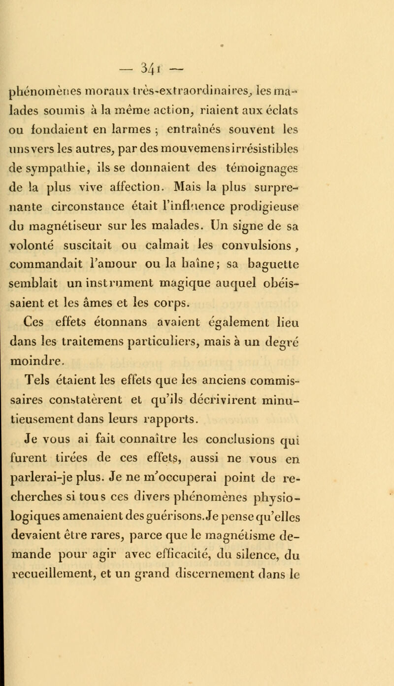 phénomènes moraux très-extraordinaires^ les ma-* lades soumis à la même action, riaient aux éclats ou fondaient en larmes ; entraînés souvent les uns vers les autres, par des mouvemens irrésistibles de sympathie, ils se donnaient des témoignages de la plus vive affection. Mais la plus surpre- nante circonstance était l'influence prodigieuse du magnétiseur sur les malades. Un signe de sa volonté suscitait ou calmait les convulsions, commandait l'amour ou la haîne; sa baguette semblait un instrument magique auquel obéis- saient et les âmes et les corps. Ces effets étonnans avaient également lieu dans les traitemens particuliers, mais à un degré moindre. Tels étaient les effets que les anciens commis- saires constatèrent et qu'ils décrivirent minu- tieusement dans leurs rapports. Je vous ai fait connaître les conclusions qui furent tirées de ces effets, aussi ne vous en parlerai-je plus. Je ne m'occuperai point de re- cherches si tous ces divers phénomènes physio- logiques amenaient des guérisons. Je pense qu'elles devaient être rares, parce que le magnétisme de- mande pour agir avec efficacité, du silence, du recueillement, et un grand discernement dans le