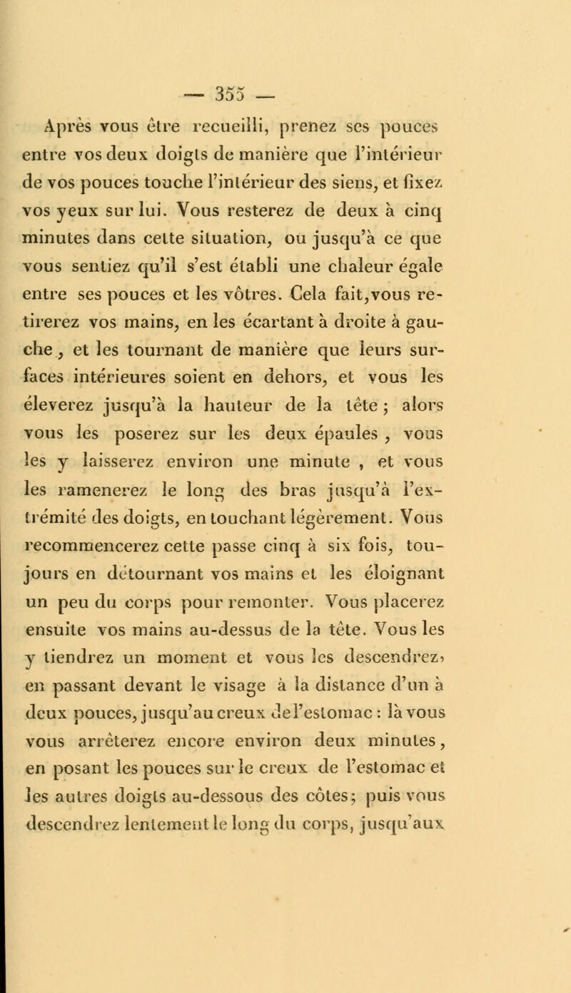 Après vous être recueilli, prenez ses pouces entre vos deux doigts de manière que l'intérieur de vos pouces touche l'intérieur des siens, et fixez vos yeux sur lui. Vous resterez de deux à cinq minutes dans cette situation, ou jusqu'à ce que vous sentiez qu'il s'est établi une chaleur égale entre ses pouces et les vôtres. Cela fait,vous re- tirerez vos mains, en les écartant à droite à gau- che , et les tournant de manière que leurs sur- faces intérieures soient en dehors, et vous les élèverez jusqu'à la hauteur de la tète ; alors vous les poserez sur les deux épaules , vous les y laisserez environ une minute , et vous les ramènerez le long des bras jusqu'à l'ex- trémité des doigts, en touchant légèrement. Vous recommencerez cette passe cinq à six fois, tou- jours en détournant vos mains et les éloignant un peu du corps pour remonter. Vous placerez ensuite vos mains au-dessus de la tète. Vous les y tiendrez un moment et vous 2cs descendrez* en passant devant le visage à la distance d'un à deux pouces, jusqu'au creux del'estomac: là vous vous arrêterez encore environ deux minutes, en posant les pouces sur le creux de l'estomac et les autres doigts au-dessous des côtes; puis vous descendrez lentement le long du corps, jusqu'aux