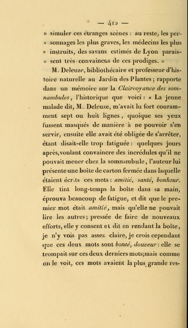 » simuler ces étranges scènes : au reste,, les per- » sonnages les plus graves, les médecins les plus » instruits, des savans estimés de Lyon parais- » sent très-convaincus de ces prodiges. » M. Deleuze, bibliothécaire et professeur d'his- toire naturelle au Jardin des Plantes ; rapporte dans un mémoire sur la Clairvoyance des som- nambules y l'historique que voici: « La jeune malade dit, M. Deleuze, m'avait lu fort couram- ment sept ou huit lignes , quoique ses yeux fussent masqués de manière à ne pouvoir s'en servir, ensuite elle avait été obligée de s'arrêter, étant disait-elle trop fatiguée : quelques jours après,voulant convaincre des incrédules qu'il ne pouvait mener chez la somnambule, l'auteur lui présente une boîte de carton fermée dans laquelle étaient écrits ces mots : amitié, santé, bonheur. Elle tint long-temps la boîte dans sa main, éprouva beaucoup de fatigue, et dit que le pre- mier mot était amitié, mais qu'elle ne pouvait lire les autres; pressée de faire de nouveaux efforts, elle y consent et dit en rendant la boîte, je n'y vois pas assez claire, je crois cependant que ces deux mots sont bonté, douceur : elle se trompait sur ces deux derniers mots;mais comme on le voit, ces mots avaient la plus grande res-