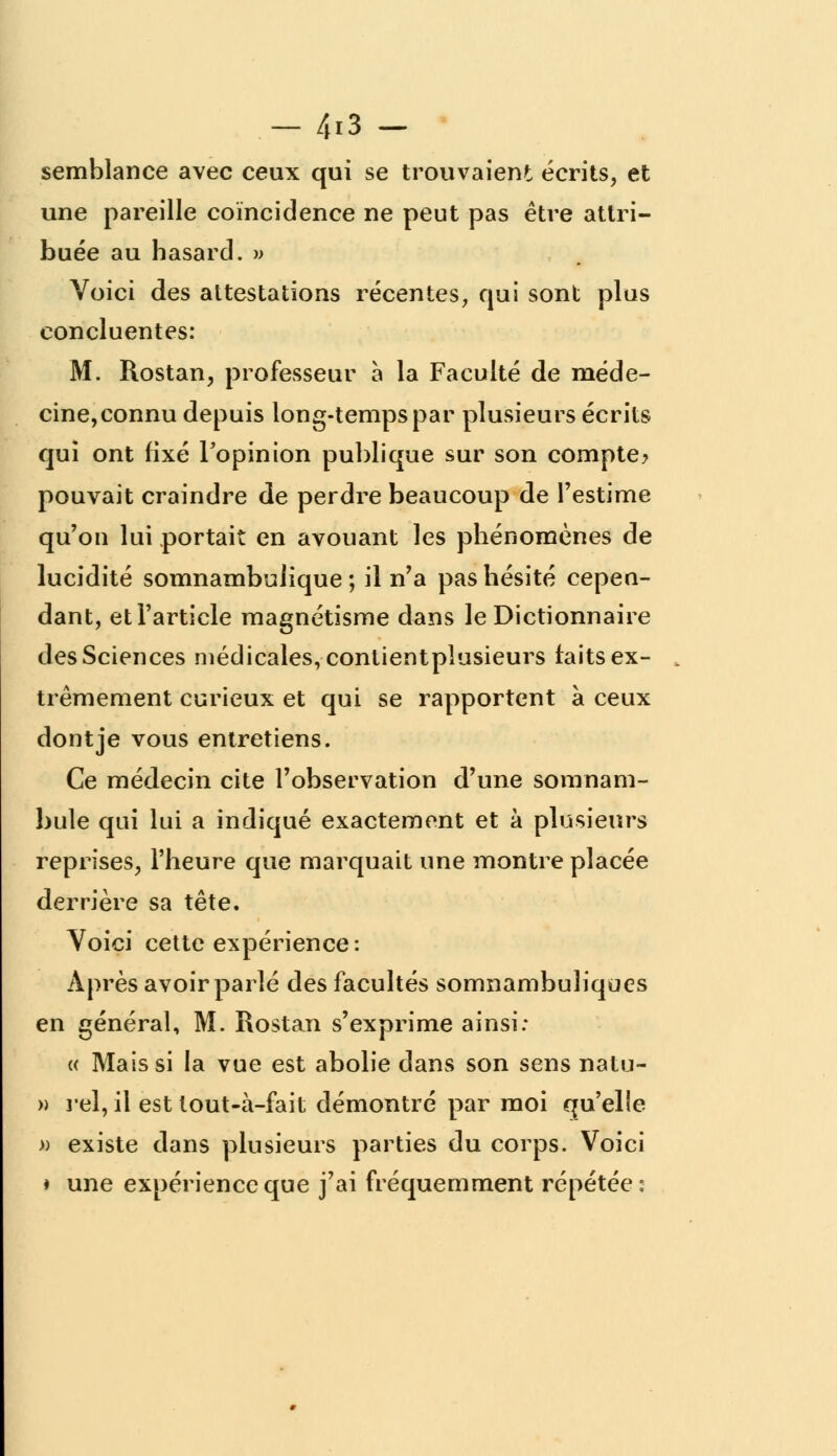 — 4*3 — semblance avec ceux qui se trouvaient écrits, et une pareille coïncidence ne peut pas être attri- buée au hasard. » Voici des attestations récentes, qui sont plus concluentes: M. Rostan, professeur à la Faculté de méde- cine, connu depuis long-temps par plusieurs écrits qui ont fixé Fopinion publique sur son compte? pouvait craindre de perdre beaucoup de l'estime qu'on lui portait en avouant les phénomènes de lucidité somnambulique ; il n'a pas hésité cepen- dant, et l'article magnétisme dans le Dictionnaire des Sciences médicales, contientpîusieurs faits ex- trêmement curieux et qui se rapportent à ceux dont je vous entretiens. Ce médecin cite l'observation d'une somnam- bule qui lui a indiqué exactement et à plusieurs reprises, l'heure que marquait une montre placée derrière sa tête. Voici cette expérience: Après avoir parlé des facultés somnambuliques en général, M. Rostan s'exprime ainsi: « Mais si la vue est abolie dans son sens natu- » rel, il est tout-à-fait démontré par moi qu'elle » existe dans plusieurs parties du corps. Voici ♦ une expérience que j'ai fréquemment répétée: