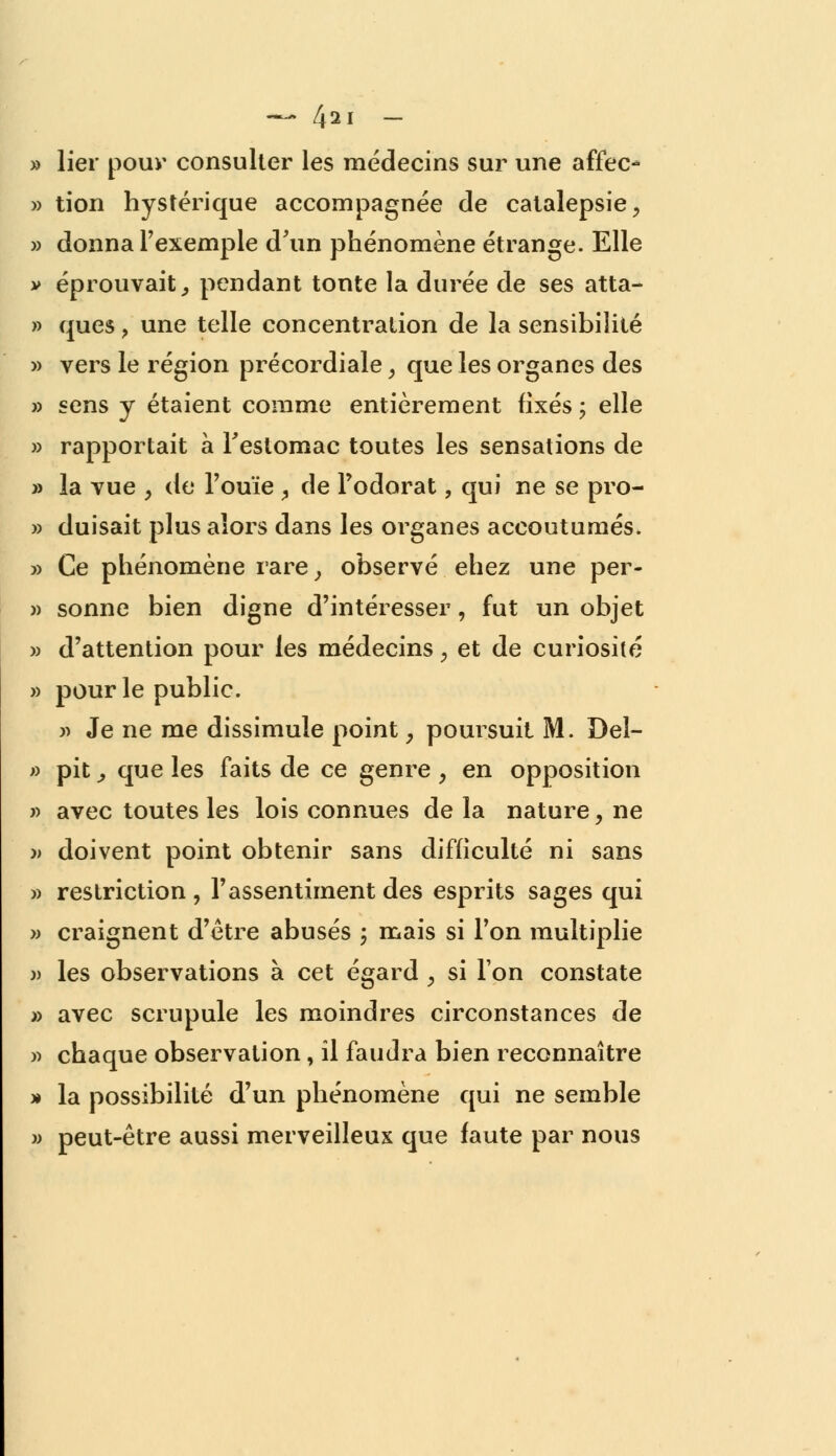 » lier pour consulter les médecins sur une affec- » tion hystérique accompagnée de catalepsie, » donna l'exemple d'un phénomène étrange. Elle y éprouvait; pendant tonte la durée de ses atta- » ques y une telle concentration de la sensibilité » vers le région précordiale, que les organes des » sens y étaient comme entièrement fixés ; elle » rapportait à l'estomac toutes les sensations de » la vue y de l'ouïe , de l'odorat, qui ne se pro- » duisait plus alors dans les organes accoutumés. » Ce phénomène rare, observé ehez une per- » sonne bien digne d'intéresser, fut un objet » d'attention pour les médecins 3 et de curiosité » pour le public. » Je ne me dissimule point, poursuit M. Del- » pit, que les faits de ce genre , en opposition » avec toutes les lois connues de la nature, ne » doivent point obtenir sans difficulté ni sans » restriction , l'assentiment des esprits sages qui » craignent d'être abusés 5 mais si l'on multiplie » les observations à cet égard ; si l'on constate » avec scrupule les moindres circonstances de » chaque observation, il faudra bien reconnaître » la possibilité d'un phénomène qui ne semble » peut-être aussi merveilleux que faute par nous