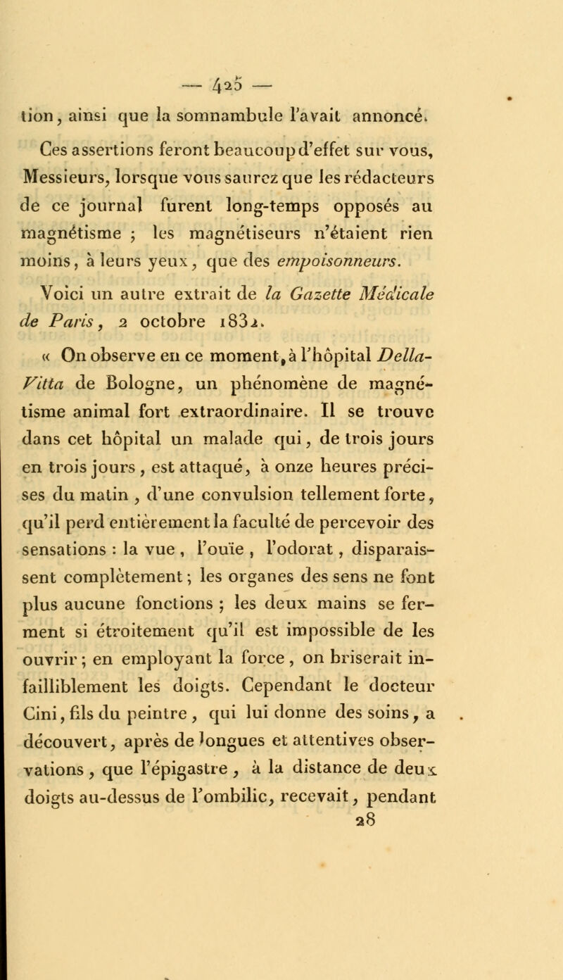 — 4^5 — tion, ainsi que la somnambule l'avait annoncée Ces assertions feront beaucoup d'effet sur vous, Messieurs, lorsque vous saurez que les rédacteurs de ce journal furent long-temps opposés au magnétisme ; les magnétiseurs n'étaient rien moins, à leurs yeux, que des empoisonneurs. Voici un autre extrait de la Gazette Médicale de Paris, 2 octobre i83i> « On observe en ce moment, à l'hôpital Délia- Vitta de Bologne, un phénomène de magné*- tisme animal fort extraordinaire. Il se trouve dans cet hôpital un malade qui, de trois jours en trois jours , est attaqué, à onze heures préci- ses du matin , d'une convulsion tellement forte, qu'il perd entièrement la faculté de percevoir des sensations : la vue , l'ouïe , l'odorat, disparais- sent complètement; les organes des sens ne font plus aucune fonctions ; les deux mains se fer- ment si étroitement qu'il est impossible de les ouvrir; en employant la force, on briserait in- failliblement les doigts. Cependant le docteur Cini, fils du peintre , qui lui donne des soins, a découvert, après de longues et attentives obser- vations , que l'épigastre , à la distance de deu £ doigts au-dessus de l'ombilic, recevait, pendant 28