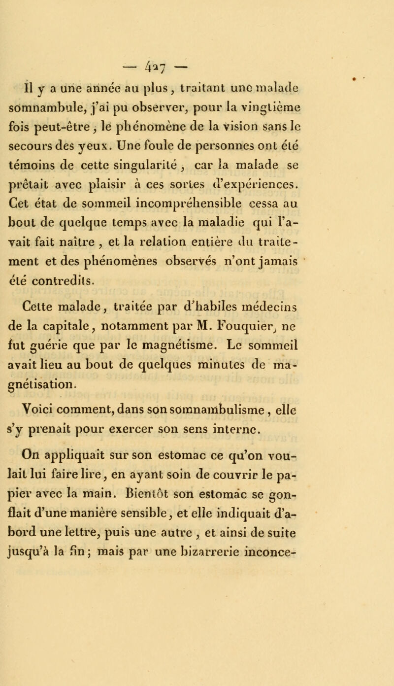 - 4*7 - Il y a une année au plus , traitant une malade somnambule, j'ai pu observer, pour la vingtième fois peut-être , le phénomène de la vision sans le secours des yeux. Une foule de personnes ont été témoins de cette singularité , car la malade se prêtait avec plaisir à ces sortes d'expériences. Cet état de sommeil incompréhensible cessa au bout de quelque temps avec la maladie qui l'a- vait fait naître , et la relation entière du traite- ment et des phénomènes observés n'ont jamais été contredits. Celte malade, traitée par d'habiles médecins de la capitale, notamment par M. Fouquier, ne fut guérie que par le magnétisme. Le sommeil avait lieu au bout de quelques minutes de ma- gnétisation. Voici comment, dans son somnambulisme , elle s'y prenait pour exercer son sens interne. On appliquait sur son estomac ce qu'on vou- lait lui faire lire, en ayant soin de couvrir le pa- pier avec la main. Bientôt son estomac se gon- flait d'une manière sensible, et elle indiquait d'a- bord une lettre, puis une autre , et ainsi de suite jusqu'à la fin ; mais par une bizarrerie inconce-