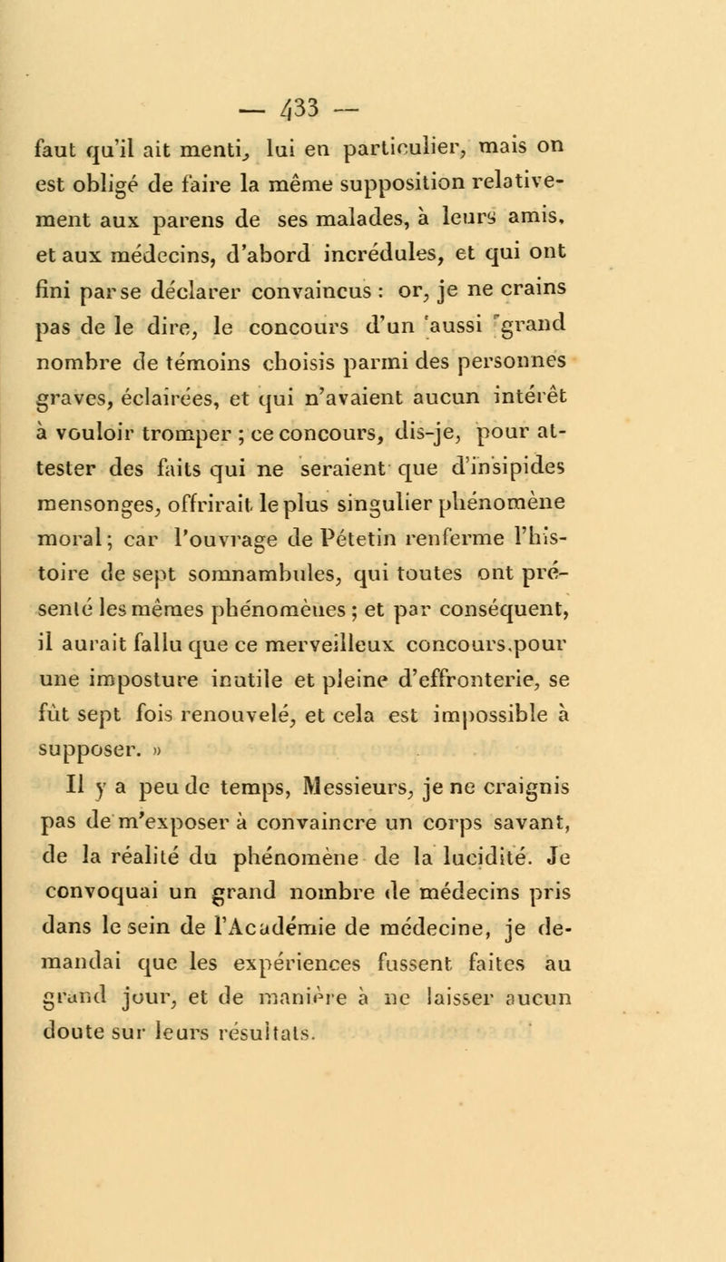 faut qu'il ait menti, lui en particulier, mais on est obligé de faire la même supposition relative- ment aux parens de ses malades, à leury amis, et aux médecins, d'abord incrédules, et qui ont fini par se déclarer convaincus : or, je ne crains pas de le dire, le concours d'un 'aussi grand nombre de témoins choisis parmi des personnes graves, éclairées, et qui n'avaient aucun intérêt à vouloir tromper ; ce concours, dis-je, pour at- tester des faits qui ne seraient que d'insipides mensonges, offrirait le plus singulier phénomène moral; car l'ouvrage de Pétetin renferme l'his- toire de sept somnambules, qui toutes ont pré- senté les mêmes phénomènes ; et par conséquent, il aurait fallu que ce merveilleux concours,pour une imposture inutile et pleine d'effronterie, se fût sept fois renouvelé, et cela est impossible à supposer. » Il y a peu de temps, Messieurs, je ne craignis pas de m'exposer à convaincre un corps savant, de la réalité du phénomène de la lucidité. Je convoquai un grand nombre de médecins pris dans le sein de l'Académie de médecine, je de- mandai que les expériences fussent faites au grand jour, et de manière à ne laisser aucun doute sur leurs résultats.