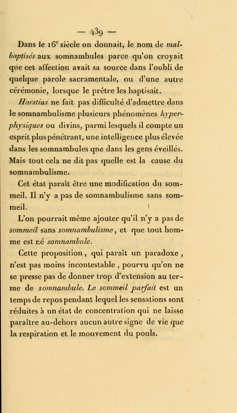 - /,39 - Dans le 16e siècle on donnait, le nom de mal- baptisés aux somnambules parce qu'on croyait que cet affection avait sa source dans l'oubli de quelque parole sacramentale, ou d'une autre cérémonie, lorsque le prêtre les baptisait. Horstius ne fait pas difficulté d'admettre dans le somnambulisme plusieurs pbénomènes hyper- physiques ou divins, parmi lesquels il compte un esprit plus pénétrant,, une intelligence plus élevée dans les somnambules qne dans les gens éveillés. Mais tout cela ne dit pas quelle est la cause du somnambulisme. Cet état paraît être une modification du som- meil. Il n'y a pas de somnambulisme sans som- meil. * L'on pourrait même ajouter qu'il n'y a pas de sommeil sans somnambulisme, et que tout bom- me est né somnambule. Cette proposition, qui paraît un paradoxe ^ n'est pas moins incontestable , pourvu qu'on ne se presse pas de donner trop d'extension au ter- me de somnambule. Le sommeil parfait est un temps de repos pendant lequel les sensations sont réduites à un état de concentration qui ne laisse paraître au-dehors aucun autre signe de vie que la respiration et le mouvement du pouls.