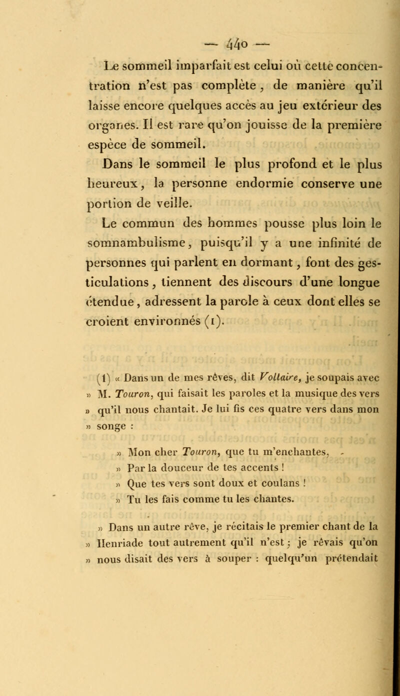 Le sommeil imparfait est celui où cette concen- tration n'est pas complète , de manière qu'il laisse encore quelques accès au jeu extérieur des organes. Il est rare qu'on jouisse de la première espèce de sommeil. Dans le sommeil le plus profond et le plus heureux, la personne endormie conserve une portion de veille. Le commun des hommes pousse plus loin le somnambulisme, puisqu'il y a une infinité de personnes qui parlent en dormant, font des ges- ticulations , tiennent des discours d'une longue étendue, adressent la parole à ceux dont elles se croient environnés (i). (1) « Dans un de mes rêves, dit Foliaire, je soupais avec » M. Touron, qui faisait les paroles et la musique des vers » qu'il nous chantait. Je lui fis ces quatre vers dans mon » songe : » Mon cher Touron, que tu m'enchantes. - » Par la douceur de tes accents ! n Que tes vers sont doux et coulans î » Tu les fais comme tu les chantes. » Dans un autre rêve, je récitais le premier chant de la » Henriade tout autrement qu'il n'est ; je ré vais qu'on » nous disait des vers à souper : quelqu'un prétendait