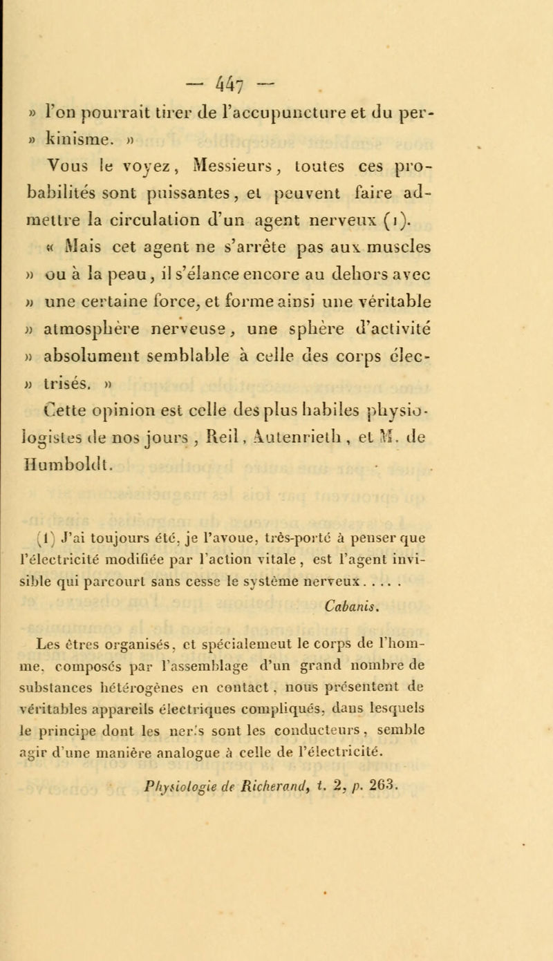 » Ton pourrait tirer de l'accupuneture et du per- » kinisme. » Vous le voyez, Messieurs, toutes ces pro- babilités sont puissantes, et peuvent faire ad- mettre la circulation d'un agent nerveux (i). « Mais cet agent ne s'arrête pas aux muscles » ou à la peau, il s'élance encore au dehors avec » une certaine force, et forme ainsi une véritable » atmosphère nerveuse, une sphère d'activité )) absolument semblable à celle des corps éJec- » trisés. » Cette opinion est celle des plus habiles physio- logistes de nos jours , Reil, .\utenrielh , et M. de Humboldt. 1 J'ai toujours été. je l'avoue, très-porté à penser que l'électricité modifiée par l'action vitale , est l'agent invi- sible qui parcourt sans cesse le système nerveux Cabanis. Les êtres organisés, et spécialemeut le corps de l'hom- me, composés par l'assemblage d'un grand nombre de substances hétérogènes en contact. nous présentent de véritables appareils électriques compliqués, dans lesquels le principe dont les ner.'s sGnt les conducteurs, semble agir d'une manière analogue à celle de l'électricité. Physiologie de Richerand, t. 2, p. 263.