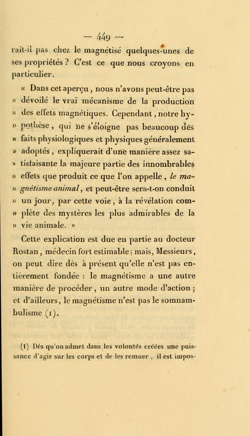 rait-il pas chez le magnétisé quelques-unes de ses propriétés ? C'est ce que nous croyons en particulier. « Dans cet aperçu, nous n'avons peut-être pas » dévoilé le vrai mécanisme de la production » des effets magnétiques. Cependant, notre hy- » pothèse, qui né s'eiôigne pas beaucoup des » faits physiologiques et physiques généralement » adoptés , expliquerait d'une manière assez sa- » tislaisante la majeure partie des innombrables » effets que produit ce que l'on appelle , le ma- » gnètisme animal, et peut-être sera-t-on conduit » un jour, par cette voie, à la révélation com- » plète des mystères les plus admirables de la » vie animale. » Cette explication est due en partie au docteur Rostan, médecin fort estimable \ mais, Messieurs, on peut dire dès à présent qu'elle n'est pas en- tièrement fondée : le magnétisme a une autre manière de procéder, un autre mode d'action ; et d'ailleurs, le magnétisme n'est pas le somnam- bulisme (i). (1) Dès qu'on admet dans les volontés créées une puis- sance d'agir sur les corps et de les remuer . il est impos-